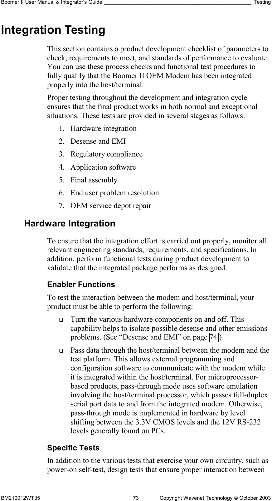 Boomer II User Manual &amp; Integrator’s Guide ___________________________________________________ Testing BM210012WT35  73  Copyright Wavenet Technology © October 2003 Integration Testing This section contains a product development checklist of parameters to check, requirements to meet, and standards of performance to evaluate. You can use these process checks and functional test procedures to fully qualify that the Boomer II OEM Modem has been integrated properly into the host/terminal. Proper testing throughout the development and integration cycle ensures that the final product works in both normal and exceptional situations. These tests are provided in several stages as follows: 1. Hardware integration 2.  Desense and EMI 3. Regulatory compliance 4. Application software 5. Final assembly 6.  End user problem resolution 7.  OEM service depot repair Hardware Integration To ensure that the integration effort is carried out properly, monitor all relevant engineering standards, requirements, and specifications. In addition, perform functional tests during product development to validate that the integrated package performs as designed. Enabler Functions To test the interaction between the modem and host/terminal, your product must be able to perform the following:   Turn the various hardware components on and off. This capability helps to isolate possible desense and other emissions problems. (See “Desense and EMI” on page 74.)   Pass data through the host/terminal between the modem and the test platform. This allows external programming and configuration software to communicate with the modem while it is integrated within the host/terminal. For microprocessor-based products, pass-through mode uses software emulation involving the host/terminal processor, which passes full-duplex serial port data to and from the integrated modem. Otherwise, pass-through mode is implemented in hardware by level shifting between the 3.3V CMOS levels and the 12V RS-232 levels generally found on PCs. Specific Tests In addition to the various tests that exercise your own circuitry, such as power-on self-test, design tests that ensure proper interaction between 