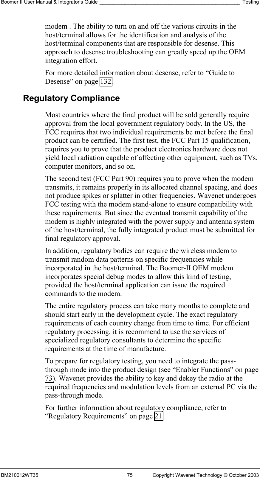 Boomer II User Manual &amp; Integrator’s Guide ___________________________________________________ Testing BM210012WT35  75  Copyright Wavenet Technology © October 2003 modem . The ability to turn on and off the various circuits in the host/terminal allows for the identification and analysis of the host/terminal components that are responsible for desense. This approach to desense troubleshooting can greatly speed up the OEM integration effort. For more detailed information about desense, refer to “Guide to Desense” on page 132. Regulatory Compliance Most countries where the final product will be sold generally require approval from the local government regulatory body. In the US, the FCC requires that two individual requirements be met before the final product can be certified. The first test, the FCC Part 15 qualification, requires you to prove that the product electronics hardware does not yield local radiation capable of affecting other equipment, such as TVs, computer monitors, and so on. The second test (FCC Part 90) requires you to prove when the modem transmits, it remains properly in its allocated channel spacing, and does not produce spikes or splatter in other frequencies. Wavenet undergoes FCC testing with the modem stand-alone to ensure compatibility with these requirements. But since the eventual transmit capability of the modem is highly integrated with the power supply and antenna system of the host/terminal, the fully integrated product must be submitted for final regulatory approval. In addition, regulatory bodies can require the wireless modem to transmit random data patterns on specific frequencies while incorporated in the host/terminal. The Boomer-II OEM modem incorporates special debug modes to allow this kind of testing, provided the host/terminal application can issue the required commands to the modem. The entire regulatory process can take many months to complete and should start early in the development cycle. The exact regulatory requirements of each country change from time to time. For efficient regulatory processing, it is recommend to use the services of specialized regulatory consultants to determine the specific requirements at the time of manufacture. To prepare for regulatory testing, you need to integrate the pass-through mode into the product design (see “Enabler Functions” on page 73). Wavenet provides the ability to key and dekey the radio at the required frequencies and modulation levels from an external PC via the pass-through mode. For further information about regulatory compliance, refer to “Regulatory Requirements” on page 21. 