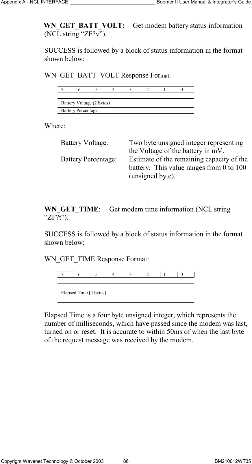 Appendix A - NCL INTERFACE ________________________________ Boomer II User Manual &amp; Integrator’s Guide Copyright Wavenet Technology © October 2003  86  BM210012WT35 WN_GET_BATT_VOLT:   Get modem battery status information  (NCL string “ZF?v”).  SUCCESS is followed by a block of status information in the format shown below:  WN_GET_BATT_VOLT Response Format:  7 6 5 4 3 2 1 0   Battery Voltage (2 bytes) Battery Percentage    Where:  Battery Voltage:  Two byte unsigned integer representing the Voltage of the battery in mV. Battery Percentage:  Estimate of the remaining capacity of the battery.  This value ranges from 0 to 100 (unsigned byte).    WN_GET_TIME:  Get modem time information (NCL string “ZF?t”).  SUCCESS is followed by a block of status information in the format  shown below:   WN_GET_TIME Response Format:  7 6 5 4 3 2 1 0  Elapsed Time [4 bytes]  Elapsed Time is a four byte unsigned integer, which represents the  number of milliseconds, which have passed since the modem was last,  turned on or reset.  It is accurate to within 50ms of when the last byte  of the request message was received by the modem.    