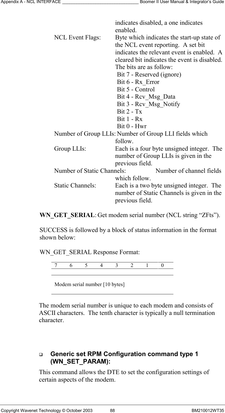 Appendix A - NCL INTERFACE ________________________________ Boomer II User Manual &amp; Integrator’s Guide Copyright Wavenet Technology © October 2003  88  BM210012WT35 indicates disabled, a one indicates enabled. NCL Event Flags:   Byte which indicates the start-up state of the NCL event reporting.  A set bit indicates the relevant event is enabled.  A cleared bit indicates the event is disabled.  The bits are as follow:  Bit 7 - Reserved (ignore) Bit 6 - Rx_Error Bit 5 - Control Bit 4 - Rcv_Msg_Data Bit 3 - Rcv_Msg_Notify Bit 2 - Tx Bit 1 - Rx Bit 0 - Hwr Number of Group LLIs: Number of Group LLI fields which follow. Group LLIs:  Each is a four byte unsigned integer.  The number of Group LLIs is given in the previous field. Number of Static Channels:    Number of channel fields which follow. Static Channels:  Each is a two byte unsigned integer.  The number of Static Channels is given in the previous field.  WN_GET_SERIAL: Get modem serial number (NCL string “ZFts”).  SUCCESS is followed by a block of status information in the format  shown below:   WN_GET_SERIAL Response Format:  7 6 5 4 3 2 1 0  Modem serial number [10 bytes]  The modem serial number is unique to each modem and consists of  ASCII characters.  The tenth character is typically a null termination character.     Generic set RPM Configuration command type 1 (WN_SET_PARAM): This command allows the DTE to set the configuration settings of certain aspects of the modem. 