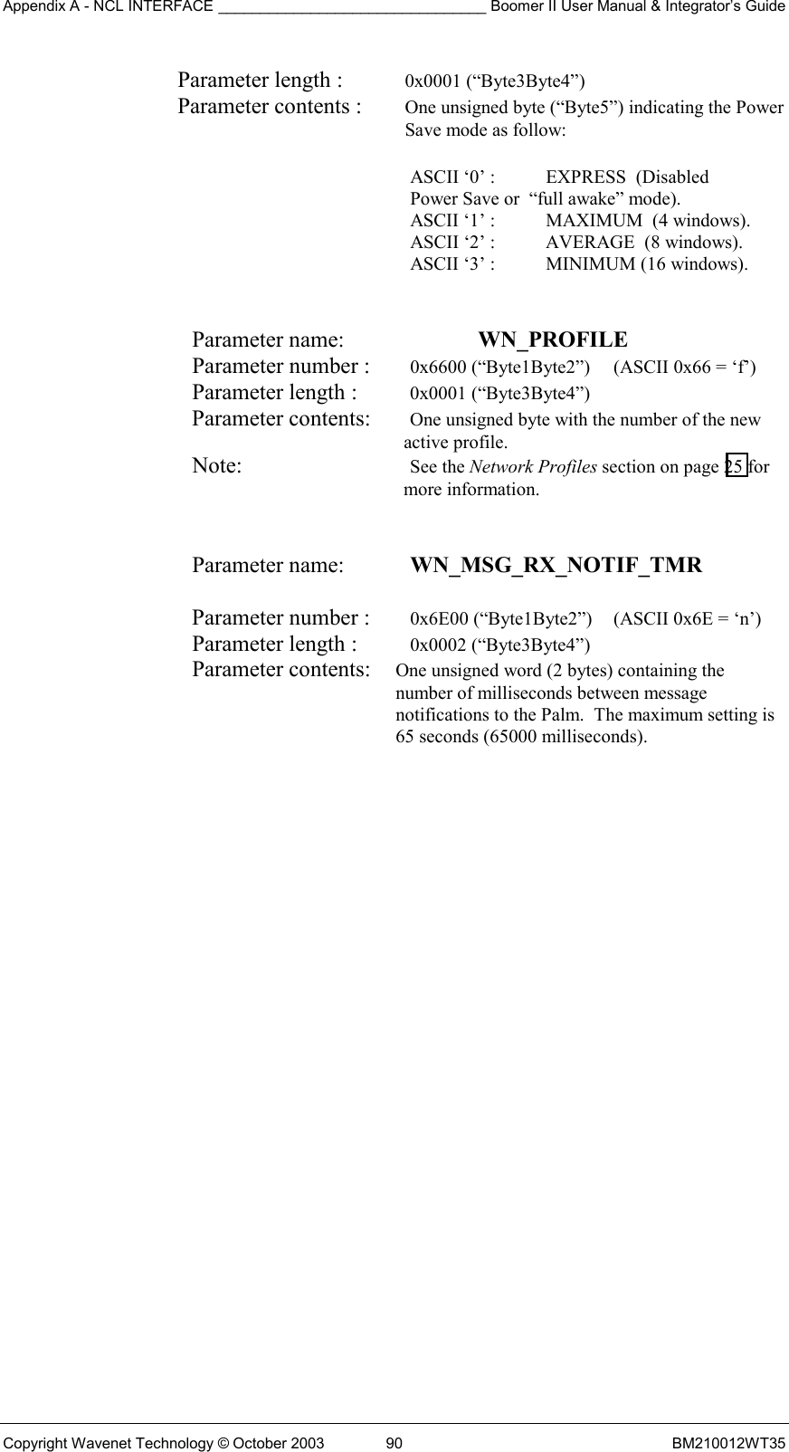 Appendix A - NCL INTERFACE ________________________________ Boomer II User Manual &amp; Integrator’s Guide Copyright Wavenet Technology © October 2003  90  BM210012WT35 Parameter length :  0x0001 (“Byte3Byte4”) Parameter contents :  One unsigned byte (“Byte5”) indicating the Power Save mode as follow:  ASCII ‘0’ :  EXPRESS  (Disabled    Power Save or  “full awake” mode). ASCII ‘1’ :    MAXIMUM  (4 windows).   ASCII ‘2’ :     AVERAGE  (8 windows).   ASCII ‘3’ :      MINIMUM (16 windows).   Parameter name:    WN_PROFILE    Parameter number :   0x6600 (“Byte1Byte2”)  (ASCII 0x66 = ‘f’) Parameter length :   0x0001 (“Byte3Byte4”) Parameter contents:   One unsigned byte with the number of the new active profile. Note:   See the Network Profiles section on page 25 for more information.   Parameter name:    WN_MSG_RX_NOTIF_TMR   Parameter number :    0x6E00 (“Byte1Byte2”)  (ASCII 0x6E = ‘n’) Parameter length :    0x0002 (“Byte3Byte4”) Parameter contents:  One unsigned word (2 bytes) containing the number of milliseconds between message notifications to the Palm.  The maximum setting is 65 seconds (65000 milliseconds).  