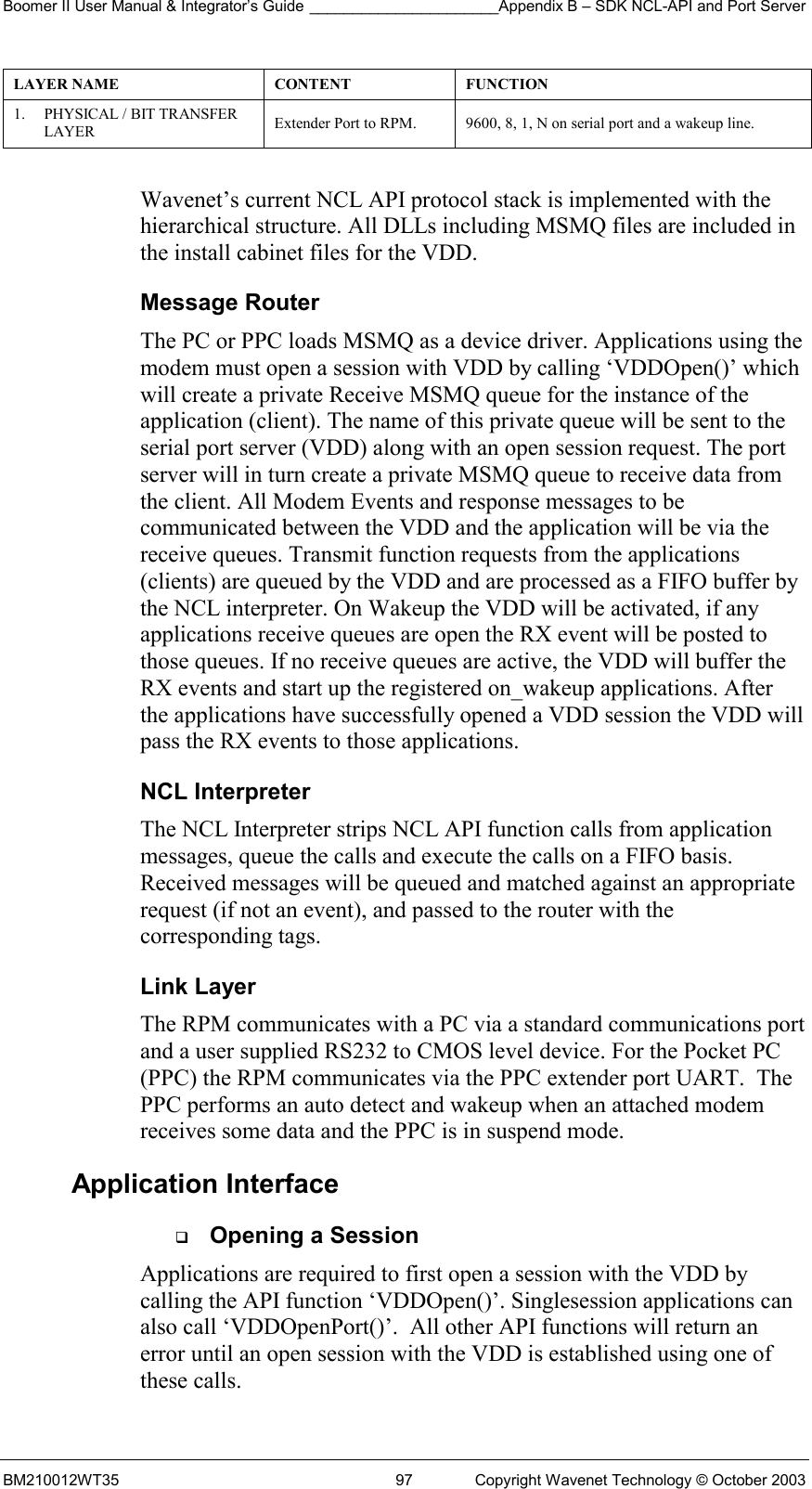 Boomer II User Manual &amp; Integrator’s Guide ______________________Appendix B – SDK NCL-API and Port Server BM210012WT35  97  Copyright Wavenet Technology © October 2003 LAYER NAME  CONTENT  FUNCTION 1.  PHYSICAL / BIT TRANSFER LAYER   Extender Port to RPM.  9600, 8, 1, N on serial port and a wakeup line.  Wavenet’s current NCL API protocol stack is implemented with the hierarchical structure. All DLLs including MSMQ files are included in the install cabinet files for the VDD. Message Router The PC or PPC loads MSMQ as a device driver. Applications using the modem must open a session with VDD by calling ‘VDDOpen()’ which will create a private Receive MSMQ queue for the instance of the application (client). The name of this private queue will be sent to the serial port server (VDD) along with an open session request. The port server will in turn create a private MSMQ queue to receive data from the client. All Modem Events and response messages to be communicated between the VDD and the application will be via the receive queues. Transmit function requests from the applications (clients) are queued by the VDD and are processed as a FIFO buffer by the NCL interpreter. On Wakeup the VDD will be activated, if any applications receive queues are open the RX event will be posted to those queues. If no receive queues are active, the VDD will buffer the RX events and start up the registered on_wakeup applications. After the applications have successfully opened a VDD session the VDD will pass the RX events to those applications. NCL Interpreter The NCL Interpreter strips NCL API function calls from application messages, queue the calls and execute the calls on a FIFO basis. Received messages will be queued and matched against an appropriate request (if not an event), and passed to the router with the corresponding tags.  Link Layer The RPM communicates with a PC via a standard communications port and a user supplied RS232 to CMOS level device. For the Pocket PC  (PPC) the RPM communicates via the PPC extender port UART.  The PPC performs an auto detect and wakeup when an attached modem receives some data and the PPC is in suspend mode. Application Interface   Opening a Session Applications are required to first open a session with the VDD by calling the API function ‘VDDOpen()’. Singlesession applications can also call ‘VDDOpenPort()’.  All other API functions will return an error until an open session with the VDD is established using one of these calls. 