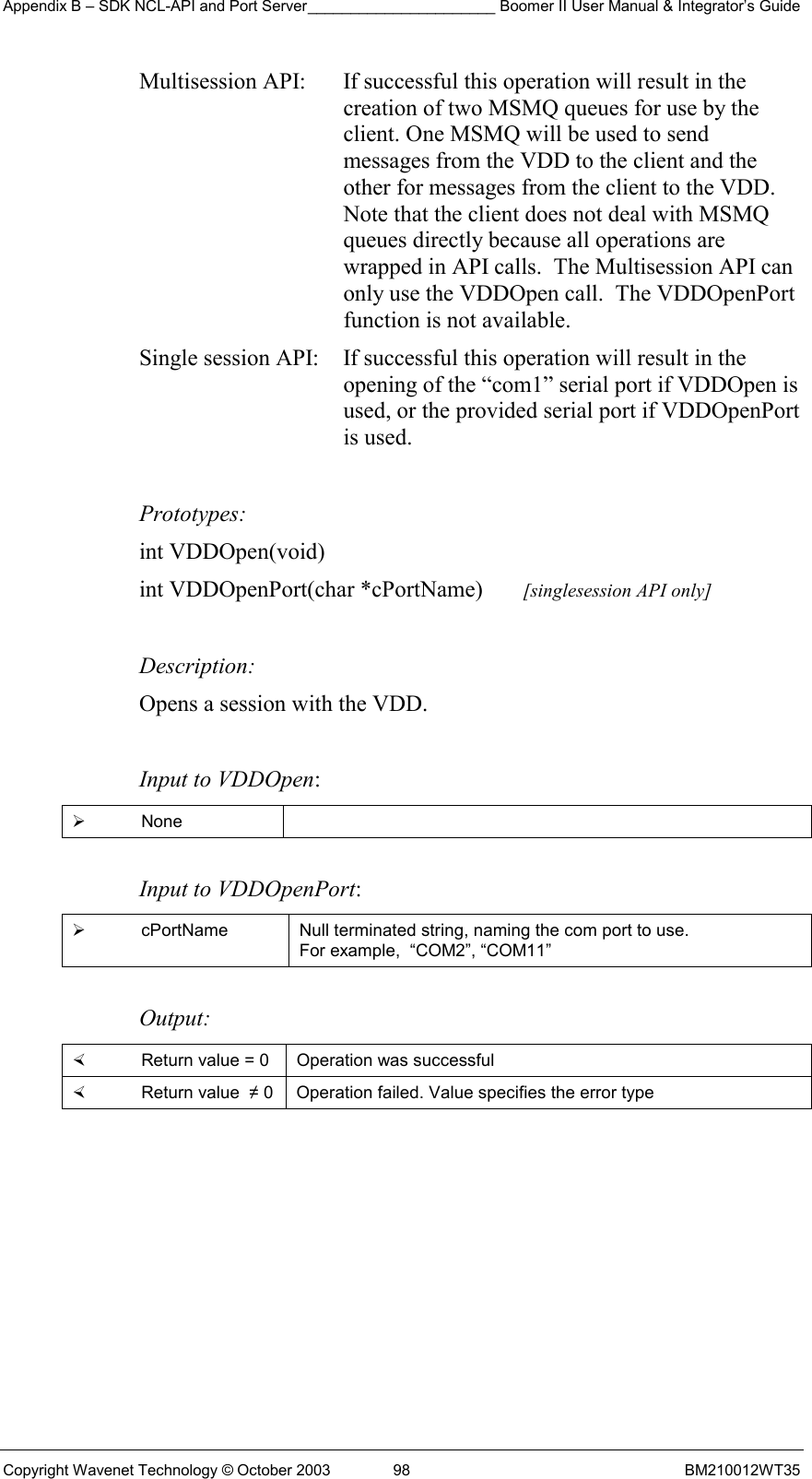 Appendix B – SDK NCL-API and Port Server______________________ Boomer II User Manual &amp; Integrator’s Guide Copyright Wavenet Technology © October 2003  98  BM210012WT35 Multisession API:  If successful this operation will result in the creation of two MSMQ queues for use by the client. One MSMQ will be used to send messages from the VDD to the client and the other for messages from the client to the VDD. Note that the client does not deal with MSMQ queues directly because all operations are wrapped in API calls.  The Multisession API can only use the VDDOpen call.  The VDDOpenPort function is not available. Single session API:  If successful this operation will result in the opening of the “com1” serial port if VDDOpen is used, or the provided serial port if VDDOpenPort is used.   Prototypes: int VDDOpen(void) int VDDOpenPort(char *cPortName)       [singlesession API only]  Description: Opens a session with the VDD.   Input to VDDOpen:   None   Input to VDDOpenPort:   cPortName  Null terminated string, naming the com port to use.  For example,  “COM2”, “COM11”  Output:    Return value = 0   Operation was successful   Return value  ≠ 0  Operation failed. Value specifies the error type  