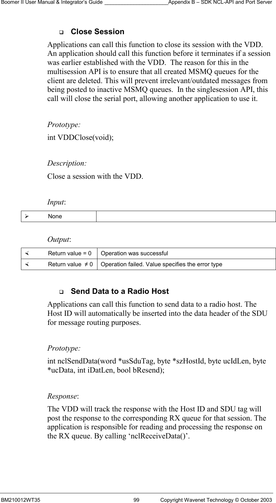 Boomer II User Manual &amp; Integrator’s Guide ______________________Appendix B – SDK NCL-API and Port Server BM210012WT35  99  Copyright Wavenet Technology © October 2003   Close Session Applications can call this function to close its session with the VDD. An application should call this function before it terminates if a session was earlier established with the VDD.  The reason for this in the multisession API is to ensure that all created MSMQ queues for the client are deleted. This will prevent irrelevant/outdated messages from being posted to inactive MSMQ queues.  In the singlesession API, this call will close the serial port, allowing another application to use it.  Prototype: int VDDClose(void);  Description: Close a session with the VDD.  Input:   None   Output:    Return value = 0   Operation was successful   Return value  ≠ 0  Operation failed. Value specifies the error type    Send Data to a Radio Host Applications can call this function to send data to a radio host. The Host ID will automatically be inserted into the data header of the SDU for message routing purposes.    Prototype: int nclSendData(word *usSduTag, byte *szHostId, byte ucIdLen, byte *ucData, int iDatLen, bool bResend);  Response:  The VDD will track the response with the Host ID and SDU tag will post the response to the corresponding RX queue for that session. The application is responsible for reading and processing the response on the RX queue. By calling ‘nclReceiveData()’.   