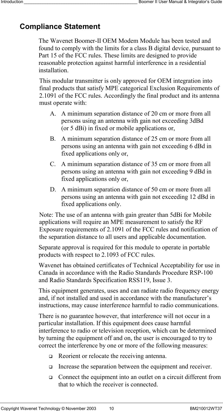 Introduction ________________________________________________ Boomer II User Manual &amp; Integrator’s Guide Copyright Wavenet Technology © November 2003  10  BM210012WT37 Compliance Statement The Wavenet Boomer-II OEM Modem Module has been tested and found to comply with the limits for a class B digital device, pursuant to Part 15 of the FCC rules. These limits are designed to provide reasonable protection against harmful interference in a residential installation.  This modular transmitter is only approved for OEM integration into final products that satisfy MPE categorical Exclusion Requirements of 2.1091 of the FCC rules. Accordingly the final product and its antenna must operate with: A.  A minimum separation distance of 20 cm or more from all persons using an antenna with gain not exceeding 3dBd (or 5 dBi) in fixed or mobile applications or, B.  A minimum separation distance of 25 cm or more from all persons using an antenna with gain not exceeding 6 dBd in fixed applications only or, C.  A minimum separation distance of 35 cm or more from all persons using an antenna with gain not exceeding 9 dBd in fixed applications only or, D.  A minimum separation distance of 50 cm or more from all persons using an antenna with gain not exceeding 12 dBd in fixed applications only. Note: The use of an antenna with gain greater than 5dBi for Mobile applications will require an MPE measurement to satisfy the RF Exposure requirements of 2.1091 of the FCC rules and notification of the separation distance to all users and applicable documentation. Separate approval is required for this module to operate in portable products with respect to 2.1093 of FCC rules. Wavenet has obtained certificates of Technical Acceptability for use in Canada in accordance with the Radio Standards Procedure RSP-100 and Radio Standards Specification RSS119, Issue 3. This equipment generates, uses and can radiate radio frequency energy and, if not installed and used in accordance with the manufacturer’s instructions, may cause interference harmful to radio communications. There is no guarantee however, that interference will not occur in a particular installation. If this equipment does cause harmful interference to radio or television reception, which can be determined by turning the equipment off and on, the user is encouraged to try to correct the interference by one or more of the following measures:   Reorient or relocate the receiving antenna.   Increase the separation between the equipment and receiver.   Connect the equipment into an outlet on a circuit different from that to which the receiver is connected. 