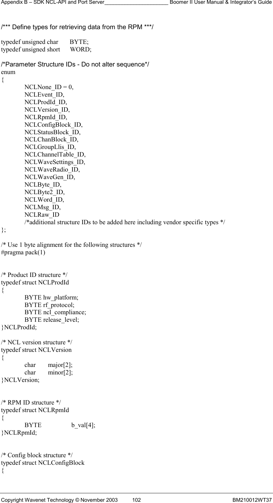 Appendix B – SDK NCL-API and Port Server______________________ Boomer II User Manual &amp; Integrator’s Guide Copyright Wavenet Technology © November 2003  102  BM210012WT37 /*** Define types for retrieving data from the RPM ***/  typedef unsigned char       BYTE; typedef unsigned short      WORD;  /*Parameter Structure IDs - Do not alter sequence*/ enum {   NCLNone_ID = 0,  NCLEvent_ID,  NCLProdId_ID,  NCLVersion_ID,  NCLRpmId_ID,   NCLConfigBlock_ID,    NCLStatusBlock_ID,    NCLChanBlock_ID,   NCLGroupLlis_ID,   NCLChannelTable_ID,    NCLWaveSettings_ID,  NCLWaveRadio_ID,  NCLWaveGen_ID,  NCLByte_ID,  NCLByte2_ID,  NCLWord_ID,  NCLMsg_ID,  NCLRaw_ID   /*additional structure IDs to be added here including vendor specific types */ };  /* Use 1 byte alignment for the following structures */ #pragma pack(1)   /* Product ID structure */ typedef struct NCLProdId {  BYTE hw_platform;  BYTE rf_protocol;  BYTE ncl_compliance;  BYTE release_level; }NCLProdId;  /* NCL version structure */ typedef struct NCLVersion {  char major[2];  char minor[2]; }NCLVersion;   /* RPM ID structure */ typedef struct NCLRpmId {  BYTE  b_val[4]; }NCLRpmId;   /* Config block structure */ typedef struct NCLConfigBlock { 