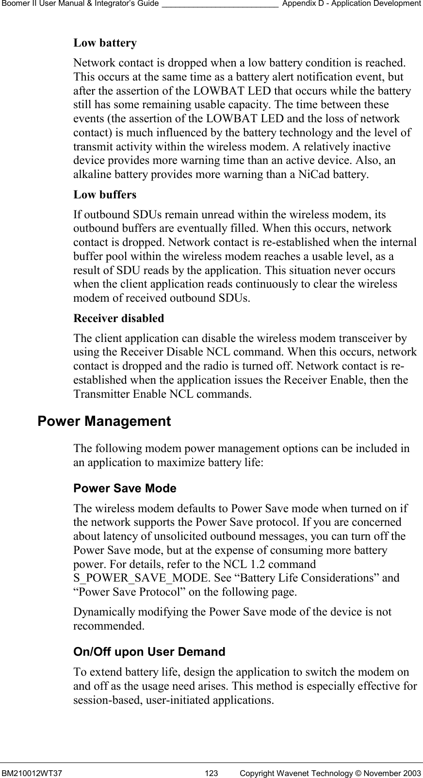 Boomer II User Manual &amp; Integrator’s Guide __________________________ Appendix D - Application Development BM210012WT37  123  Copyright Wavenet Technology © November 2003 Low battery  Network contact is dropped when a low battery condition is reached. This occurs at the same time as a battery alert notification event, but after the assertion of the LOWBAT LED that occurs while the battery still has some remaining usable capacity. The time between these events (the assertion of the LOWBAT LED and the loss of network contact) is much influenced by the battery technology and the level of transmit activity within the wireless modem. A relatively inactive device provides more warning time than an active device. Also, an alkaline battery provides more warning than a NiCad battery. Low buffers  If outbound SDUs remain unread within the wireless modem, its outbound buffers are eventually filled. When this occurs, network contact is dropped. Network contact is re-established when the internal buffer pool within the wireless modem reaches a usable level, as a result of SDU reads by the application. This situation never occurs when the client application reads continuously to clear the wireless modem of received outbound SDUs. Receiver disabled  The client application can disable the wireless modem transceiver by using the Receiver Disable NCL command. When this occurs, network contact is dropped and the radio is turned off. Network contact is re-established when the application issues the Receiver Enable, then the Transmitter Enable NCL commands. Power Management The following modem power management options can be included in an application to maximize battery life: Power Save Mode The wireless modem defaults to Power Save mode when turned on if the network supports the Power Save protocol. If you are concerned about latency of unsolicited outbound messages, you can turn off the Power Save mode, but at the expense of consuming more battery power. For details, refer to the NCL 1.2 command S_POWER_SAVE_MODE. See “Battery Life Considerations” and “Power Save Protocol” on the following page.  Dynamically modifying the Power Save mode of the device is not recommended. On/Off upon User Demand To extend battery life, design the application to switch the modem on and off as the usage need arises. This method is especially effective for session-based, user-initiated applications. 