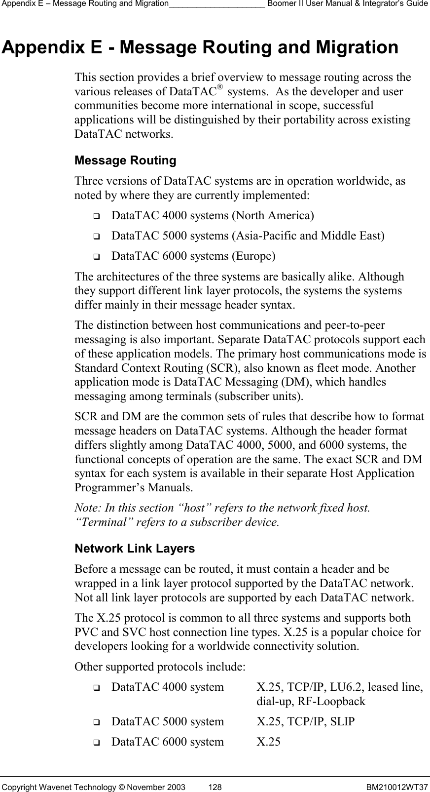 Appendix E – Message Routing and Migration_____________________ Boomer II User Manual &amp; Integrator’s Guide Copyright Wavenet Technology © November 2003  128  BM210012WT37 Appendix E - Message Routing and Migration This section provides a brief overview to message routing across the various releases of DataTAC®  systems.  As the developer and user communities become more international in scope, successful applications will be distinguished by their portability across existing DataTAC networks.  Message Routing Three versions of DataTAC systems are in operation worldwide, as noted by where they are currently implemented:   DataTAC 4000 systems (North America)   DataTAC 5000 systems (Asia-Pacific and Middle East)   DataTAC 6000 systems (Europe) The architectures of the three systems are basically alike. Although they support different link layer protocols, the systems the systems differ mainly in their message header syntax. The distinction between host communications and peer-to-peer messaging is also important. Separate DataTAC protocols support each of these application models. The primary host communications mode is Standard Context Routing (SCR), also known as fleet mode. Another application mode is DataTAC Messaging (DM), which handles messaging among terminals (subscriber units). SCR and DM are the common sets of rules that describe how to format message headers on DataTAC systems. Although the header format differs slightly among DataTAC 4000, 5000, and 6000 systems, the functional concepts of operation are the same. The exact SCR and DM syntax for each system is available in their separate Host Application Programmer’s Manuals. Note: In this section “host” refers to the network fixed host. “Terminal” refers to a subscriber device. Network Link Layers Before a message can be routed, it must contain a header and be wrapped in a link layer protocol supported by the DataTAC network. Not all link layer protocols are supported by each DataTAC network. The X.25 protocol is common to all three systems and supports both PVC and SVC host connection line types. X.25 is a popular choice for developers looking for a worldwide connectivity solution. Other supported protocols include:   DataTAC 4000 system  X.25, TCP/IP, LU6.2, leased line,     dial-up, RF-Loopback   DataTAC 5000 system  X.25, TCP/IP, SLIP   DataTAC 6000 system  X.25 