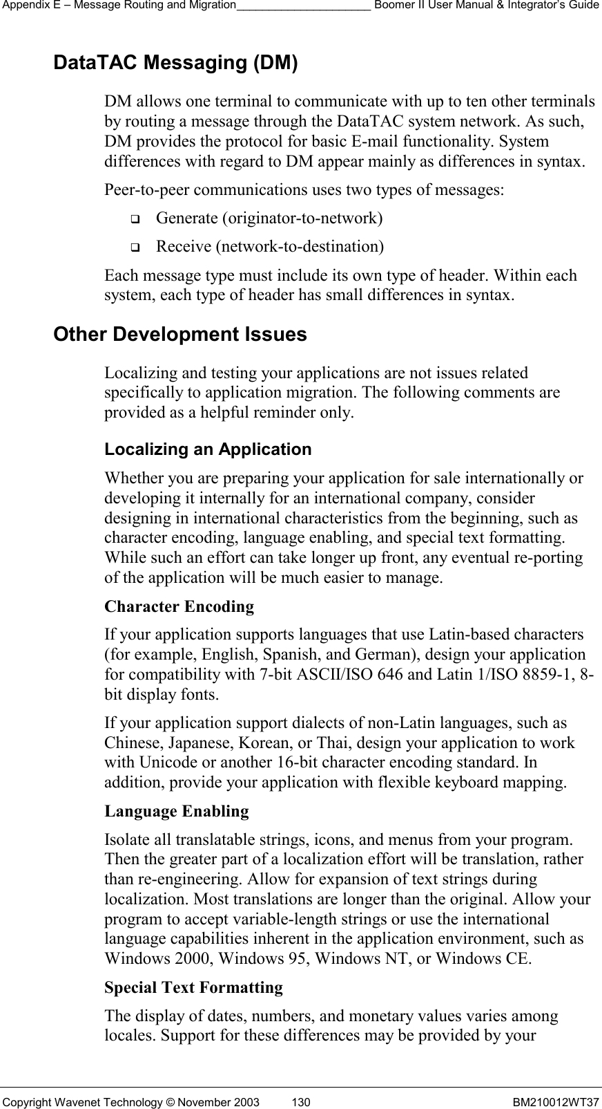 Appendix E – Message Routing and Migration_____________________ Boomer II User Manual &amp; Integrator’s Guide Copyright Wavenet Technology © November 2003  130  BM210012WT37 DataTAC Messaging (DM) DM allows one terminal to communicate with up to ten other terminals by routing a message through the DataTAC system network. As such, DM provides the protocol for basic E-mail functionality. System differences with regard to DM appear mainly as differences in syntax. Peer-to-peer communications uses two types of messages:   Generate (originator-to-network)   Receive (network-to-destination) Each message type must include its own type of header. Within each system, each type of header has small differences in syntax.  Other Development Issues Localizing and testing your applications are not issues related specifically to application migration. The following comments are provided as a helpful reminder only. Localizing an Application Whether you are preparing your application for sale internationally or developing it internally for an international company, consider designing in international characteristics from the beginning, such as character encoding, language enabling, and special text formatting. While such an effort can take longer up front, any eventual re-porting of the application will be much easier to manage. Character Encoding If your application supports languages that use Latin-based characters (for example, English, Spanish, and German), design your application for compatibility with 7-bit ASCII/ISO 646 and Latin 1/ISO 8859-1, 8-bit display fonts. If your application support dialects of non-Latin languages, such as Chinese, Japanese, Korean, or Thai, design your application to work with Unicode or another 16-bit character encoding standard. In addition, provide your application with flexible keyboard mapping. Language Enabling Isolate all translatable strings, icons, and menus from your program. Then the greater part of a localization effort will be translation, rather than re-engineering. Allow for expansion of text strings during localization. Most translations are longer than the original. Allow your program to accept variable-length strings or use the international language capabilities inherent in the application environment, such as Windows 2000, Windows 95, Windows NT, or Windows CE. Special Text Formatting The display of dates, numbers, and monetary values varies among locales. Support for these differences may be provided by your 
