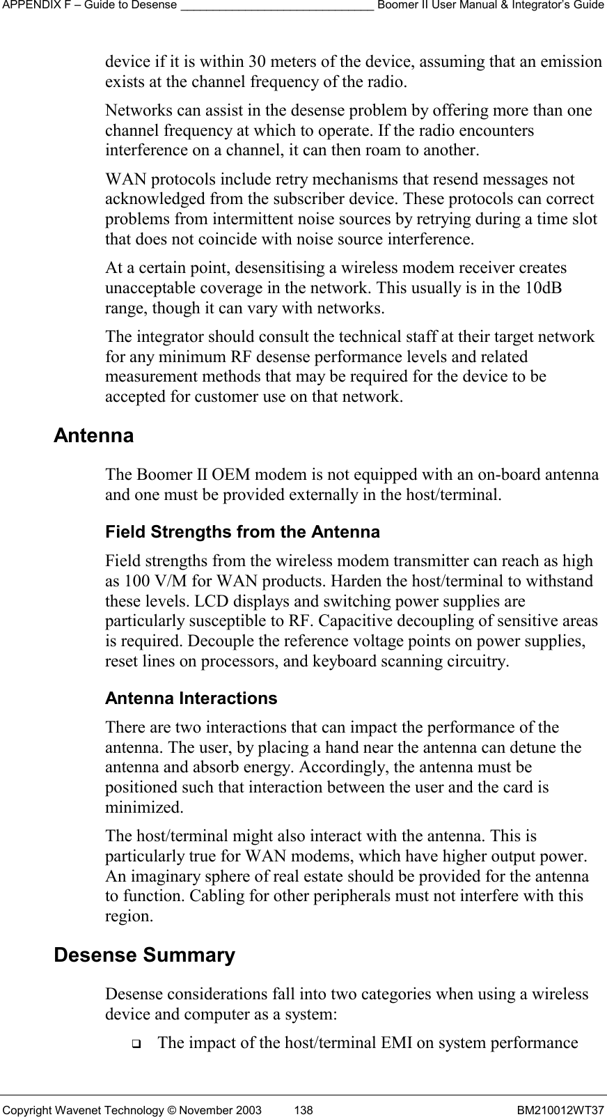 APPENDIX F – Guide to Desense ______________________________ Boomer II User Manual &amp; Integrator’s Guide Copyright Wavenet Technology © November 2003  138  BM210012WT37 device if it is within 30 meters of the device, assuming that an emission exists at the channel frequency of the radio. Networks can assist in the desense problem by offering more than one channel frequency at which to operate. If the radio encounters interference on a channel, it can then roam to another. WAN protocols include retry mechanisms that resend messages not acknowledged from the subscriber device. These protocols can correct problems from intermittent noise sources by retrying during a time slot that does not coincide with noise source interference. At a certain point, desensitising a wireless modem receiver creates unacceptable coverage in the network. This usually is in the 10dB range, though it can vary with networks.  The integrator should consult the technical staff at their target network for any minimum RF desense performance levels and related measurement methods that may be required for the device to be accepted for customer use on that network. Antenna  The Boomer II OEM modem is not equipped with an on-board antenna and one must be provided externally in the host/terminal. Field Strengths from the Antenna Field strengths from the wireless modem transmitter can reach as high as 100 V/M for WAN products. Harden the host/terminal to withstand these levels. LCD displays and switching power supplies are particularly susceptible to RF. Capacitive decoupling of sensitive areas is required. Decouple the reference voltage points on power supplies, reset lines on processors, and keyboard scanning circuitry. Antenna Interactions There are two interactions that can impact the performance of the antenna. The user, by placing a hand near the antenna can detune the antenna and absorb energy. Accordingly, the antenna must be positioned such that interaction between the user and the card is minimized. The host/terminal might also interact with the antenna. This is particularly true for WAN modems, which have higher output power. An imaginary sphere of real estate should be provided for the antenna to function. Cabling for other peripherals must not interfere with this region. Desense Summary Desense considerations fall into two categories when using a wireless device and computer as a system:   The impact of the host/terminal EMI on system performance 