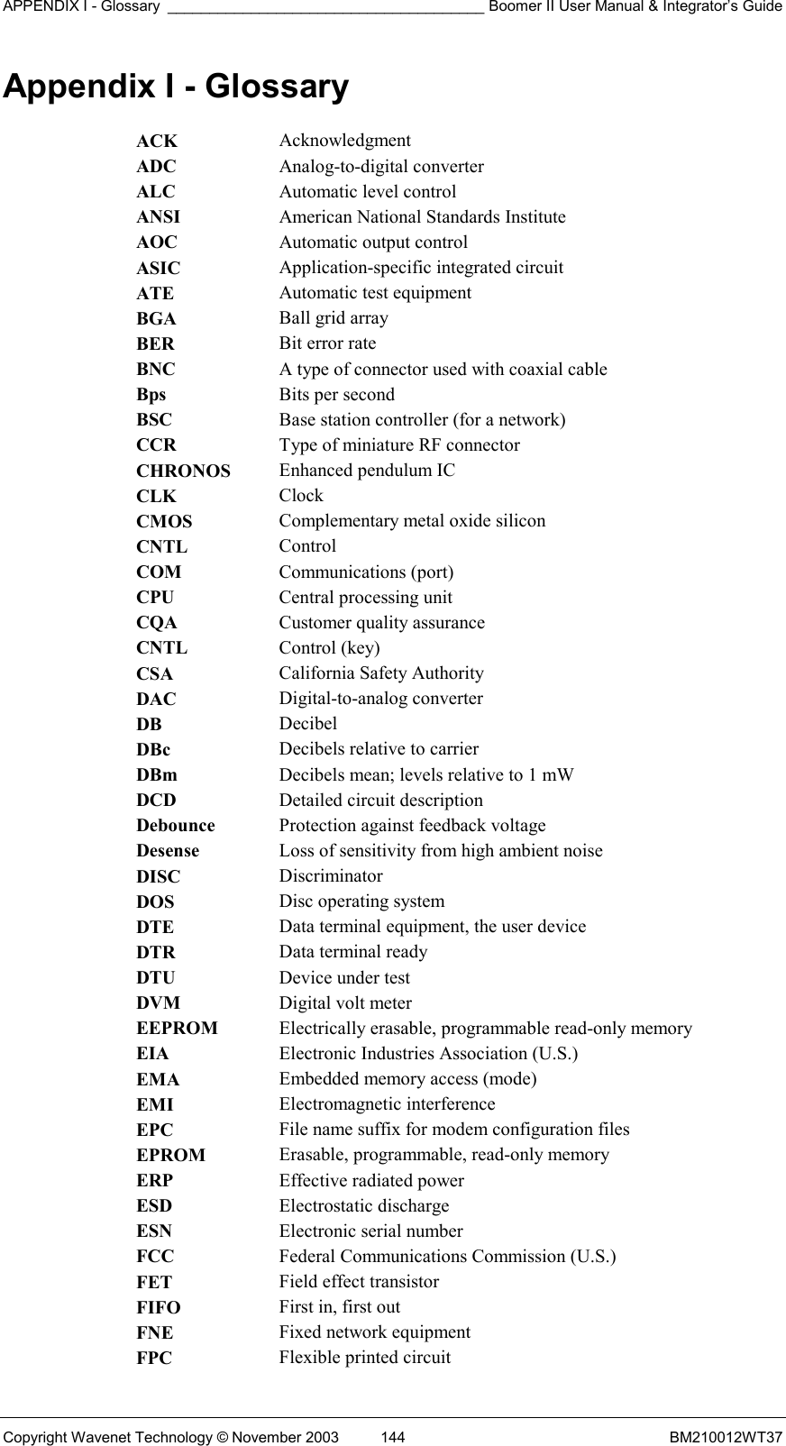 APPENDIX I - Glossary ______________________________________ Boomer II User Manual &amp; Integrator’s Guide Copyright Wavenet Technology © November 2003  144  BM210012WT37 Appendix I - Glossary ACK  Acknowledgment ADC  Analog-to-digital converter ALC  Automatic level control ANSI  American National Standards Institute AOC  Automatic output control ASIC  Application-specific integrated circuit ATE  Automatic test equipment BGA  Ball grid array BER  Bit error rate BNC  A type of connector used with coaxial cable Bps  Bits per second BSC  Base station controller (for a network) CCR  Type of miniature RF connector CHRONOS  Enhanced pendulum IC CLK  Clock CMOS  Complementary metal oxide silicon CNTL  Control COM  Communications (port) CPU  Central processing unit CQA  Customer quality assurance CNTL  Control (key) CSA  California Safety Authority DAC  Digital-to-analog converter DB  Decibel DBc  Decibels relative to carrier DBm  Decibels mean; levels relative to 1 mW DCD  Detailed circuit description Debounce  Protection against feedback voltage Desense  Loss of sensitivity from high ambient noise DISC  Discriminator DOS  Disc operating system DTE  Data terminal equipment, the user device DTR  Data terminal ready DTU  Device under test DVM  Digital volt meter EEPROM  Electrically erasable, programmable read-only memory EIA  Electronic Industries Association (U.S.) EMA  Embedded memory access (mode) EMI  Electromagnetic interference EPC  File name suffix for modem configuration files EPROM  Erasable, programmable, read-only memory ERP  Effective radiated power ESD  Electrostatic discharge ESN  Electronic serial number FCC  Federal Communications Commission (U.S.) FET  Field effect transistor FIFO  First in, first out FNE  Fixed network equipment FPC  Flexible printed circuit 