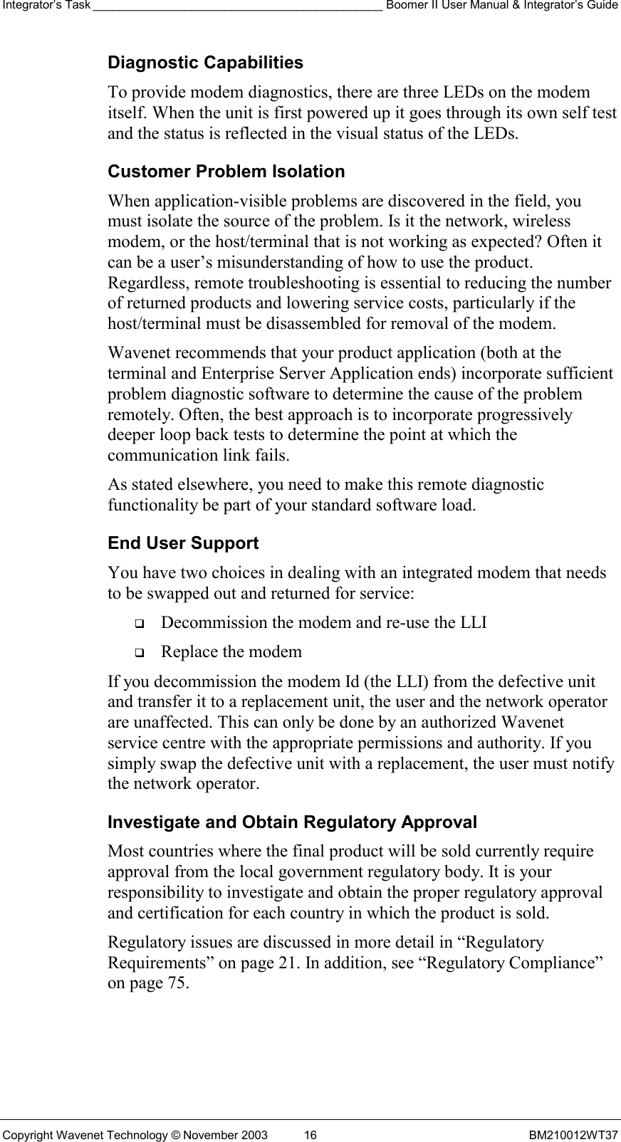 Integrator’s Task ____________________________________________ Boomer II User Manual &amp; Integrator’s Guide Copyright Wavenet Technology © November 2003  16  BM210012WT37 Diagnostic Capabilities To provide modem diagnostics, there are three LEDs on the modem itself. When the unit is first powered up it goes through its own self test and the status is reflected in the visual status of the LEDs. Customer Problem Isolation When application-visible problems are discovered in the field, you must isolate the source of the problem. Is it the network, wireless modem, or the host/terminal that is not working as expected? Often it can be a user’s misunderstanding of how to use the product. Regardless, remote troubleshooting is essential to reducing the number of returned products and lowering service costs, particularly if the host/terminal must be disassembled for removal of the modem. Wavenet recommends that your product application (both at the terminal and Enterprise Server Application ends) incorporate sufficient problem diagnostic software to determine the cause of the problem remotely. Often, the best approach is to incorporate progressively deeper loop back tests to determine the point at which the communication link fails. As stated elsewhere, you need to make this remote diagnostic functionality be part of your standard software load.  End User Support You have two choices in dealing with an integrated modem that needs to be swapped out and returned for service:   Decommission the modem and re-use the LLI   Replace the modem If you decommission the modem Id (the LLI) from the defective unit and transfer it to a replacement unit, the user and the network operator are unaffected. This can only be done by an authorized Wavenet service centre with the appropriate permissions and authority. If you simply swap the defective unit with a replacement, the user must notify the network operator.  Investigate and Obtain Regulatory Approval Most countries where the final product will be sold currently require approval from the local government regulatory body. It is your responsibility to investigate and obtain the proper regulatory approval and certification for each country in which the product is sold.  Regulatory issues are discussed in more detail in “Regulatory Requirements” on page 21. In addition, see “Regulatory Compliance” on page 75. 