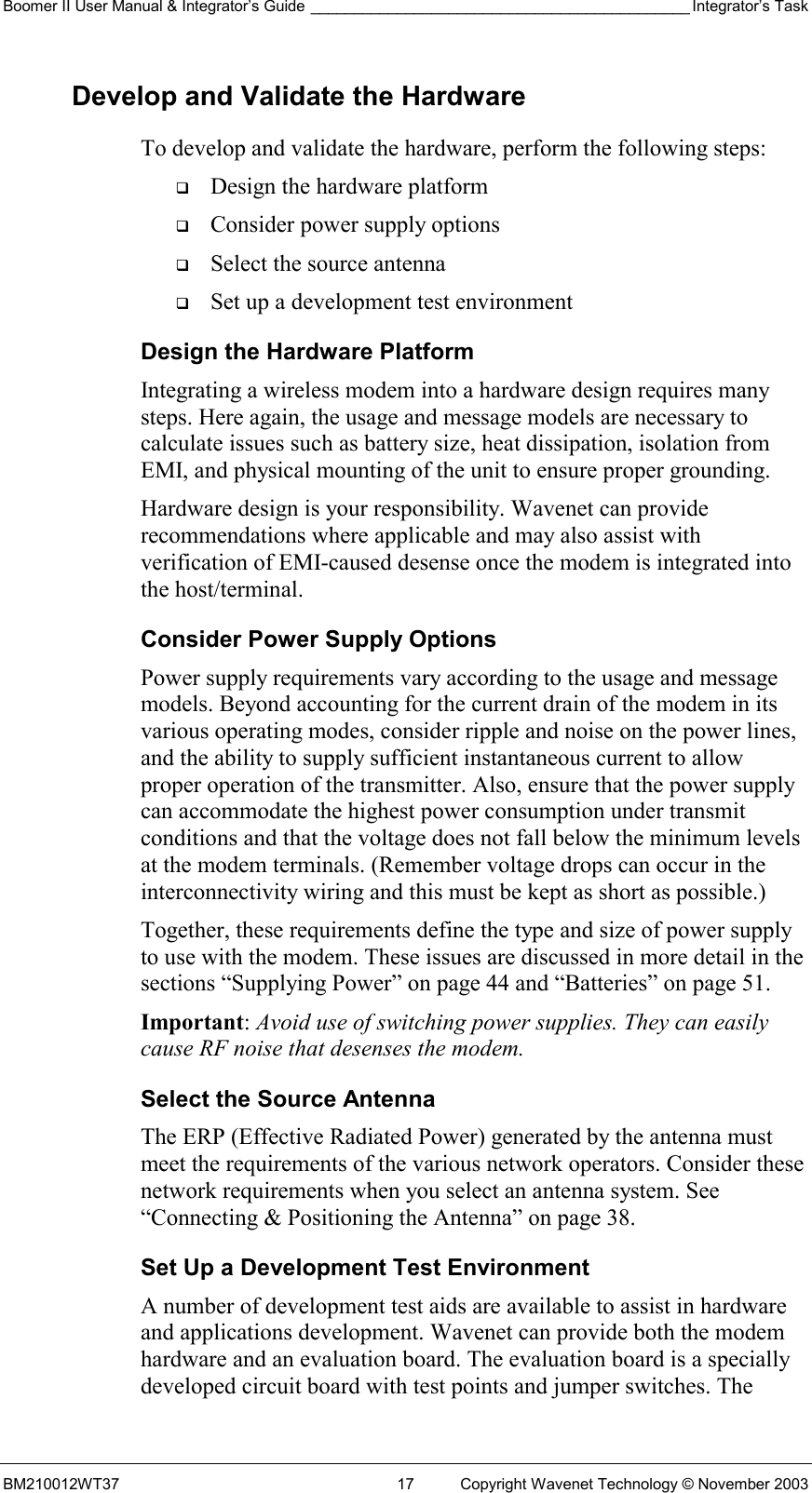 Boomer II User Manual &amp; Integrator’s Guide ____________________________________________ Integrator’s Task BM210012WT37  17  Copyright Wavenet Technology © November 2003 Develop and Validate the Hardware To develop and validate the hardware, perform the following steps:   Design the hardware platform   Consider power supply options   Select the source antenna   Set up a development test environment Design the Hardware Platform Integrating a wireless modem into a hardware design requires many steps. Here again, the usage and message models are necessary to calculate issues such as battery size, heat dissipation, isolation from EMI, and physical mounting of the unit to ensure proper grounding. Hardware design is your responsibility. Wavenet can provide recommendations where applicable and may also assist with verification of EMI-caused desense once the modem is integrated into the host/terminal.  Consider Power Supply Options Power supply requirements vary according to the usage and message models. Beyond accounting for the current drain of the modem in its various operating modes, consider ripple and noise on the power lines, and the ability to supply sufficient instantaneous current to allow proper operation of the transmitter. Also, ensure that the power supply can accommodate the highest power consumption under transmit conditions and that the voltage does not fall below the minimum levels at the modem terminals. (Remember voltage drops can occur in the interconnectivity wiring and this must be kept as short as possible.) Together, these requirements define the type and size of power supply to use with the modem. These issues are discussed in more detail in the sections “Supplying Power” on page 44 and “Batteries” on page 51. Important: Avoid use of switching power supplies. They can easily cause RF noise that desenses the modem. Select the Source Antenna The ERP (Effective Radiated Power) generated by the antenna must meet the requirements of the various network operators. Consider these network requirements when you select an antenna system. See “Connecting &amp; Positioning the Antenna” on page 38.  Set Up a Development Test Environment A number of development test aids are available to assist in hardware and applications development. Wavenet can provide both the modem hardware and an evaluation board. The evaluation board is a specially developed circuit board with test points and jumper switches. The 