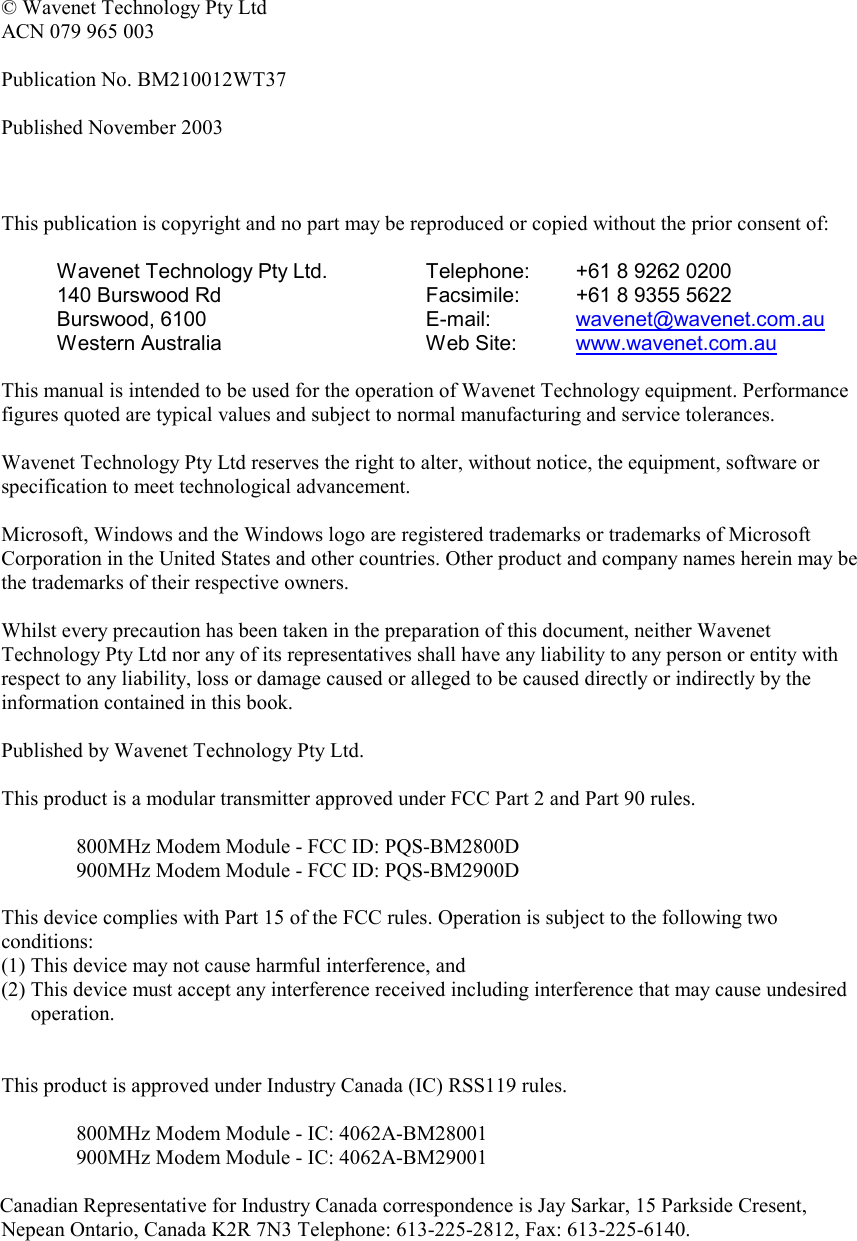   © Wavenet Technology Pty Ltd ACN 079 965 003  Publication No. BM210012WT37  Published November 2003    This publication is copyright and no part may be reproduced or copied without the prior consent of:  Wavenet Technology Pty Ltd. 140 Burswood Rd Burswood, 6100 Western Australia Telephone:  +61 8 9262 0200 Facsimile:  +61 8 9355 5622 E-mail:   wavenet@wavenet.com.au  Web Site:  www.wavenet.com.au   This manual is intended to be used for the operation of Wavenet Technology equipment. Performance figures quoted are typical values and subject to normal manufacturing and service tolerances.  Wavenet Technology Pty Ltd reserves the right to alter, without notice, the equipment, software or specification to meet technological advancement.  Microsoft, Windows and the Windows logo are registered trademarks or trademarks of Microsoft Corporation in the United States and other countries. Other product and company names herein may be the trademarks of their respective owners.  Whilst every precaution has been taken in the preparation of this document, neither Wavenet Technology Pty Ltd nor any of its representatives shall have any liability to any person or entity with respect to any liability, loss or damage caused or alleged to be caused directly or indirectly by the information contained in this book.  Published by Wavenet Technology Pty Ltd.  This product is a modular transmitter approved under FCC Part 2 and Part 90 rules.  800MHz Modem Module - FCC ID: PQS-BM2800D 900MHz Modem Module - FCC ID: PQS-BM2900D  This device complies with Part 15 of the FCC rules. Operation is subject to the following two conditions: (1) This device may not cause harmful interference, and (2) This device must accept any interference received including interference that may cause undesired operation.   This product is approved under Industry Canada (IC) RSS119 rules.  800MHz Modem Module - IC: 4062A-BM28001 900MHz Modem Module - IC: 4062A-BM29001  Canadian Representative for Industry Canada correspondence is Jay Sarkar, 15 Parkside Cresent, Nepean Ontario, Canada K2R 7N3 Telephone: 613-225-2812, Fax: 613-225-6140.     