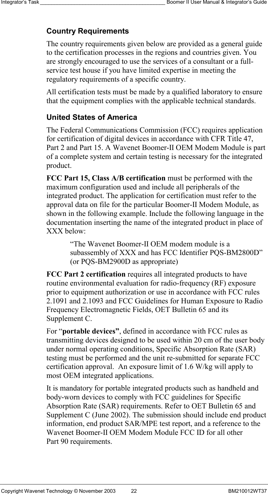 Integrator’s Task ____________________________________________ Boomer II User Manual &amp; Integrator’s Guide Copyright Wavenet Technology © November 2003  22  BM210012WT37 Country Requirements The country requirements given below are provided as a general guide to the certification processes in the regions and countries given. You are strongly encouraged to use the services of a consultant or a full-service test house if you have limited expertise in meeting the regulatory requirements of a specific country. All certification tests must be made by a qualified laboratory to ensure that the equipment complies with the applicable technical standards. United States of America The Federal Communications Commission (FCC) requires application for certification of digital devices in accordance with CFR Title 47, Part 2 and Part 15. A Wavenet Boomer-II OEM Modem Module is part of a complete system and certain testing is necessary for the integrated product. FCC Part 15, Class A/B certification must be performed with the maximum configuration used and include all peripherals of the integrated product. The application for certification must refer to the approval data on file for the particular Boomer-II Modem Module, as shown in the following example. Include the following language in the documentation inserting the name of the integrated product in place of XXX below:  “The Wavenet Boomer-II OEM modem module is a subassembly of XXX and has FCC Identifier PQS-BM2800D” (or PQS-BM2900D as appropriate) FCC Part 2 certification requires all integrated products to have routine environmental evaluation for radio-frequency (RF) exposure prior to equipment authorization or use in accordance with FCC rules 2.1091 and 2.1093 and FCC Guidelines for Human Exposure to Radio Frequency Electromagnetic Fields, OET Bulletin 65 and its Supplement C.  For “portable devices”, defined in accordance with FCC rules as transmitting devices designed to be used within 20 cm of the user body under normal operating conditions, Specific Absorption Rate (SAR) testing must be performed and the unit re-submitted for separate FCC certification approval.  An exposure limit of 1.6 W/kg will apply to most OEM integrated applications. It is mandatory for portable integrated products such as handheld and body-worn devices to comply with FCC guidelines for Specific Absorption Rate (SAR) requirements. Refer to OET Bulletin 65 and Supplement C (June 2002). The submission should include end product information, end product SAR/MPE test report, and a reference to the Wavenet Boomer-II OEM Modem Module FCC ID for all other Part 90 requirements. 