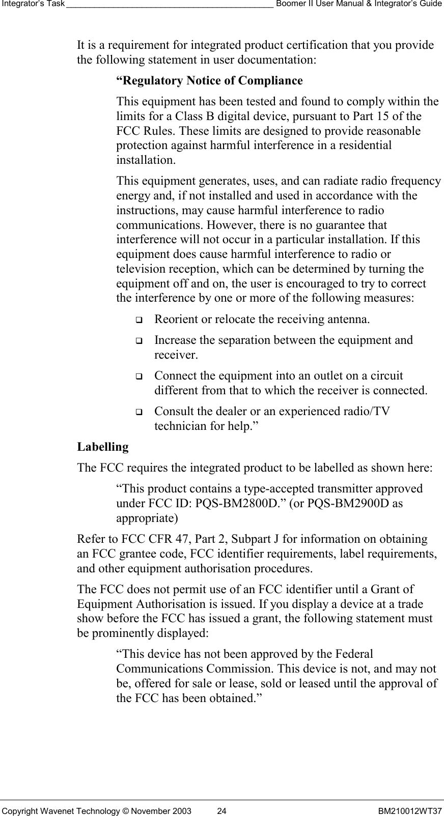 Integrator’s Task ____________________________________________ Boomer II User Manual &amp; Integrator’s Guide Copyright Wavenet Technology © November 2003  24  BM210012WT37 It is a requirement for integrated product certification that you provide the following statement in user documentation: “Regulatory Notice of Compliance This equipment has been tested and found to comply within the limits for a Class B digital device, pursuant to Part 15 of the FCC Rules. These limits are designed to provide reasonable protection against harmful interference in a residential installation. This equipment generates, uses, and can radiate radio frequency energy and, if not installed and used in accordance with the instructions, may cause harmful interference to radio communications. However, there is no guarantee that interference will not occur in a particular installation. If this equipment does cause harmful interference to radio or television reception, which can be determined by turning the equipment off and on, the user is encouraged to try to correct the interference by one or more of the following measures:   Reorient or relocate the receiving antenna.   Increase the separation between the equipment and receiver.   Connect the equipment into an outlet on a circuit different from that to which the receiver is connected.   Consult the dealer or an experienced radio/TV technician for help.” Labelling  The FCC requires the integrated product to be labelled as shown here: “This product contains a type-accepted transmitter approved under FCC ID: PQS-BM2800D.” (or PQS-BM2900D as appropriate) Refer to FCC CFR 47, Part 2, Subpart J for information on obtaining an FCC grantee code, FCC identifier requirements, label requirements, and other equipment authorisation procedures. The FCC does not permit use of an FCC identifier until a Grant of Equipment Authorisation is issued. If you display a device at a trade show before the FCC has issued a grant, the following statement must be prominently displayed: “This device has not been approved by the Federal Communications Commission. This device is not, and may not be, offered for sale or lease, sold or leased until the approval of the FCC has been obtained.” 