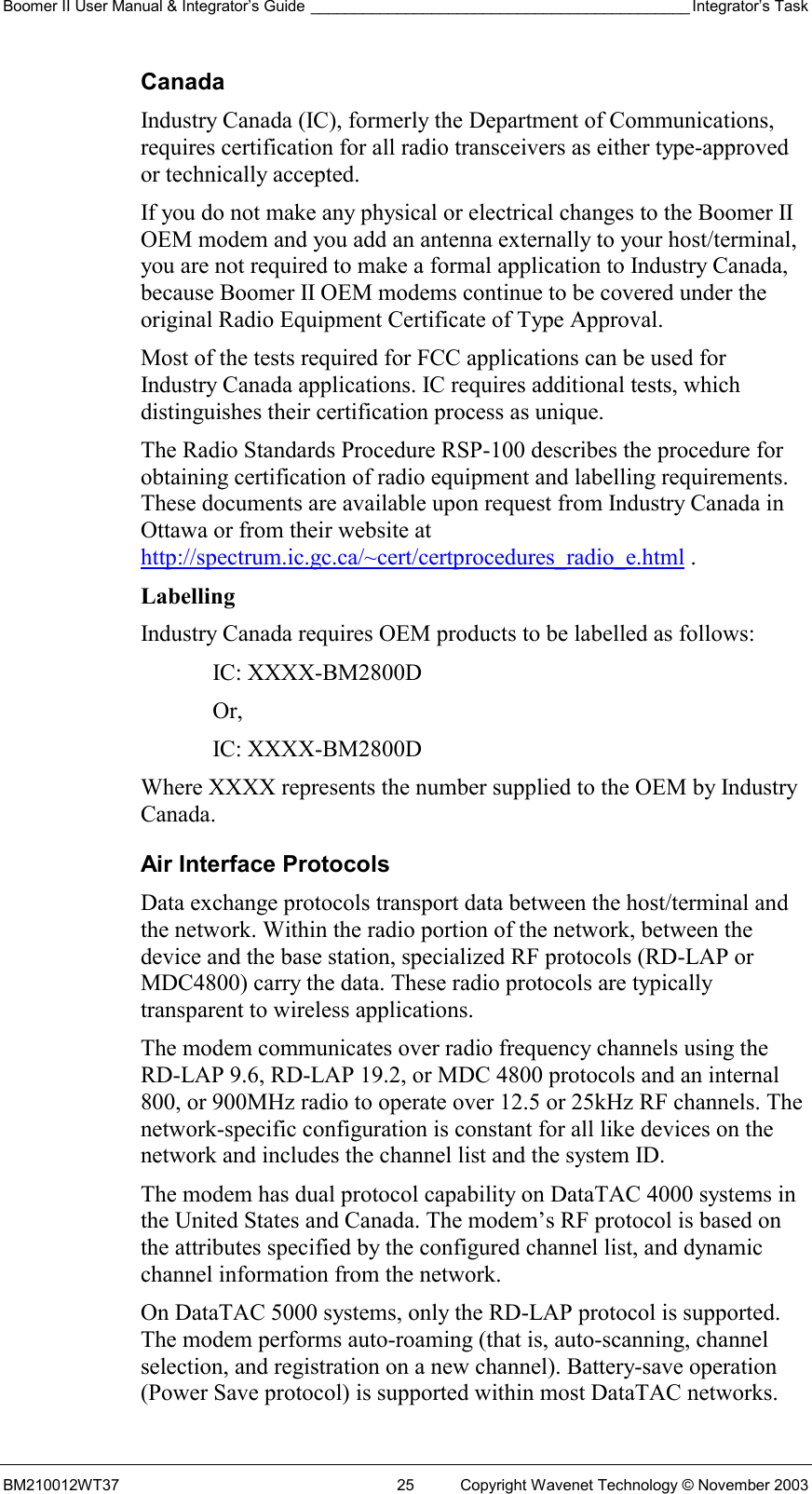 Boomer II User Manual &amp; Integrator’s Guide ____________________________________________ Integrator’s Task BM210012WT37  25  Copyright Wavenet Technology © November 2003 Canada Industry Canada (IC), formerly the Department of Communications, requires certification for all radio transceivers as either type-approved or technically accepted. If you do not make any physical or electrical changes to the Boomer II OEM modem and you add an antenna externally to your host/terminal, you are not required to make a formal application to Industry Canada, because Boomer II OEM modems continue to be covered under the original Radio Equipment Certificate of Type Approval. Most of the tests required for FCC applications can be used for Industry Canada applications. IC requires additional tests, which distinguishes their certification process as unique. The Radio Standards Procedure RSP-100 describes the procedure for obtaining certification of radio equipment and labelling requirements. These documents are available upon request from Industry Canada in Ottawa or from their website at http://spectrum.ic.gc.ca/~cert/certprocedures_radio_e.html . Labelling Industry Canada requires OEM products to be labelled as follows: IC: XXXX-BM2800D Or, IC: XXXX-BM2800D Where XXXX represents the number supplied to the OEM by Industry Canada. Air Interface Protocols Data exchange protocols transport data between the host/terminal and the network. Within the radio portion of the network, between the device and the base station, specialized RF protocols (RD-LAP or MDC4800) carry the data. These radio protocols are typically transparent to wireless applications. The modem communicates over radio frequency channels using the RD-LAP 9.6, RD-LAP 19.2, or MDC 4800 protocols and an internal 800, or 900MHz radio to operate over 12.5 or 25kHz RF channels. The network-specific configuration is constant for all like devices on the network and includes the channel list and the system ID. The modem has dual protocol capability on DataTAC 4000 systems in the United States and Canada. The modem’s RF protocol is based on the attributes specified by the configured channel list, and dynamic channel information from the network. On DataTAC 5000 systems, only the RD-LAP protocol is supported. The modem performs auto-roaming (that is, auto-scanning, channel selection, and registration on a new channel). Battery-save operation (Power Save protocol) is supported within most DataTAC networks. 