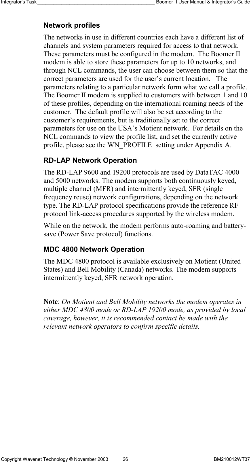 Integrator’s Task ____________________________________________ Boomer II User Manual &amp; Integrator’s Guide Copyright Wavenet Technology © November 2003  26  BM210012WT37 Network profiles The networks in use in different countries each have a different list of channels and system parameters required for access to that network.  These parameters must be configured in the modem.  The Boomer II modem is able to store these parameters for up to 10 networks, and through NCL commands, the user can choose between them so that the correct parameters are used for the user’s current location.   The parameters relating to a particular network form what we call a profile.  The Boomer II modem is supplied to customers with between 1 and 10 of these profiles, depending on the international roaming needs of the customer.  The default profile will also be set according to the customer’s requirements, but is traditionally set to the correct parameters for use on the USA’s Motient network.  For details on the NCL commands to view the profile list, and set the currently active profile, please see the WN_PROFILE  setting under Appendix A. RD-LAP Network Operation The RD-LAP 9600 and 19200 protocols are used by DataTAC 4000 and 5000 networks. The modem supports both continuously keyed, multiple channel (MFR) and intermittently keyed, SFR (single frequency reuse) network configurations, depending on the network type. The RD-LAP protocol specifications provide the reference RF protocol link-access procedures supported by the wireless modem. While on the network, the modem performs auto-roaming and battery-save (Power Save protocol) functions. MDC 4800 Network Operation The MDC 4800 protocol is available exclusively on Motient (United States) and Bell Mobility (Canada) networks. The modem supports intermittently keyed, SFR network operation.  Note: On Motient and Bell Mobility networks the modem operates in either MDC 4800 mode or RD-LAP 19200 mode, as provided by local coverage, however, it is recommended contact be made with the relevant network operators to confirm specific details.   