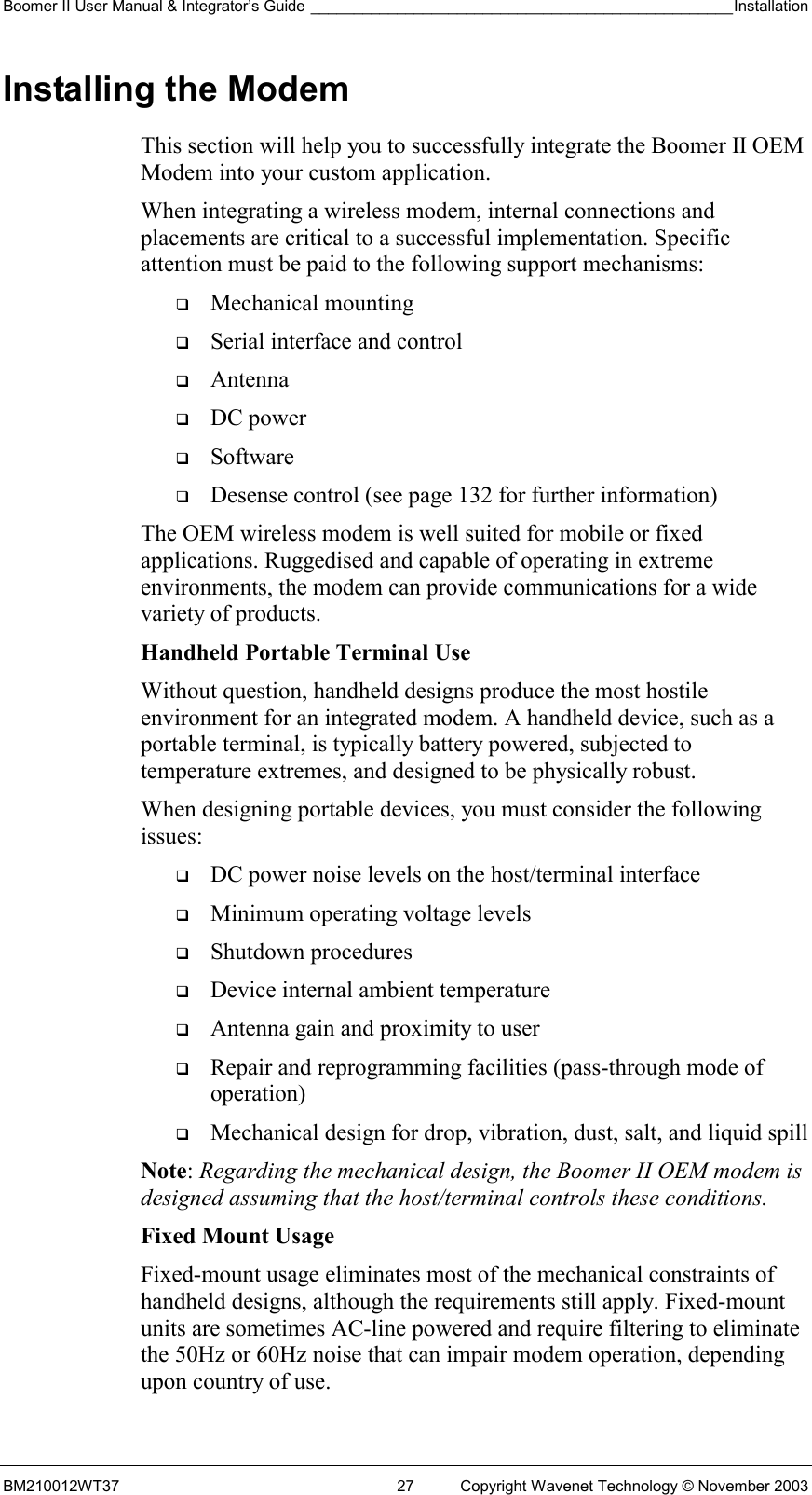 Boomer II User Manual &amp; Integrator’s Guide _________________________________________________Installation  BM210012WT37  27  Copyright Wavenet Technology © November 2003 Installing the Modem This section will help you to successfully integrate the Boomer II OEM Modem into your custom application.  When integrating a wireless modem, internal connections and placements are critical to a successful implementation. Specific attention must be paid to the following support mechanisms:   Mechanical mounting   Serial interface and control   Antenna   DC power   Software   Desense control (see page 132 for further information) The OEM wireless modem is well suited for mobile or fixed applications. Ruggedised and capable of operating in extreme environments, the modem can provide communications for a wide variety of products. Handheld Portable Terminal Use Without question, handheld designs produce the most hostile environment for an integrated modem. A handheld device, such as a portable terminal, is typically battery powered, subjected to temperature extremes, and designed to be physically robust. When designing portable devices, you must consider the following issues:   DC power noise levels on the host/terminal interface   Minimum operating voltage levels   Shutdown procedures   Device internal ambient temperature   Antenna gain and proximity to user   Repair and reprogramming facilities (pass-through mode of operation)   Mechanical design for drop, vibration, dust, salt, and liquid spill Note: Regarding the mechanical design, the Boomer II OEM modem is designed assuming that the host/terminal controls these conditions. Fixed Mount Usage Fixed-mount usage eliminates most of the mechanical constraints of handheld designs, although the requirements still apply. Fixed-mount units are sometimes AC-line powered and require filtering to eliminate the 50Hz or 60Hz noise that can impair modem operation, depending upon country of use. 