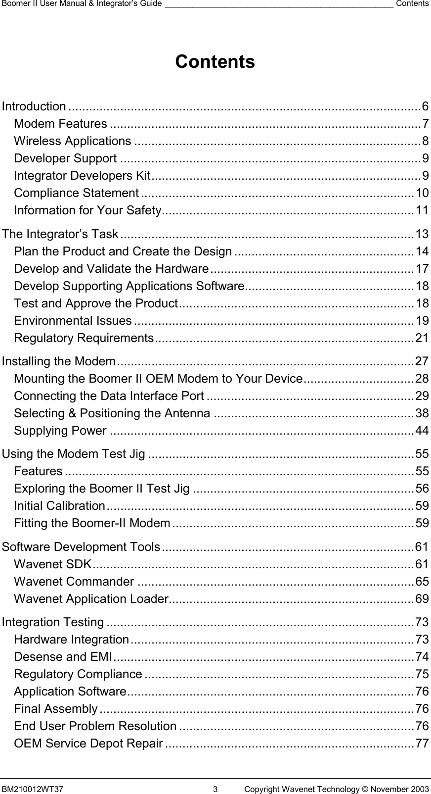 Boomer II User Manual &amp; Integrator’s Guide __________________________________________________ Contents BM210012WT37  3  Copyright Wavenet Technology © November 2003  Contents   Introduction ......................................................................................................6 Modem Features ..........................................................................................7 Wireless Applications ...................................................................................8 Developer Support .......................................................................................9 Integrator Developers Kit..............................................................................9 Compliance Statement ...............................................................................10 Information for Your Safety.........................................................................11 The Integrator’s Task.....................................................................................13 Plan the Product and Create the Design ....................................................14 Develop and Validate the Hardware...........................................................17 Develop Supporting Applications Software.................................................18 Test and Approve the Product....................................................................18 Environmental Issues .................................................................................19 Regulatory Requirements...........................................................................21 Installing the Modem......................................................................................27 Mounting the Boomer II OEM Modem to Your Device................................28 Connecting the Data Interface Port ............................................................29 Selecting &amp; Positioning the Antenna ..........................................................38 Supplying Power ........................................................................................44 Using the Modem Test Jig .............................................................................55 Features .....................................................................................................55 Exploring the Boomer II Test Jig ................................................................56 Initial Calibration.........................................................................................59 Fitting the Boomer-II Modem......................................................................59 Software Development Tools.........................................................................61 Wavenet SDK.............................................................................................61 Wavenet Commander ................................................................................65 Wavenet Application Loader.......................................................................69 Integration Testing .........................................................................................73 Hardware Integration..................................................................................73 Desense and EMI.......................................................................................74 Regulatory Compliance ..............................................................................75 Application Software...................................................................................76 Final Assembly...........................................................................................76 End User Problem Resolution ....................................................................76 OEM Service Depot Repair ........................................................................77 