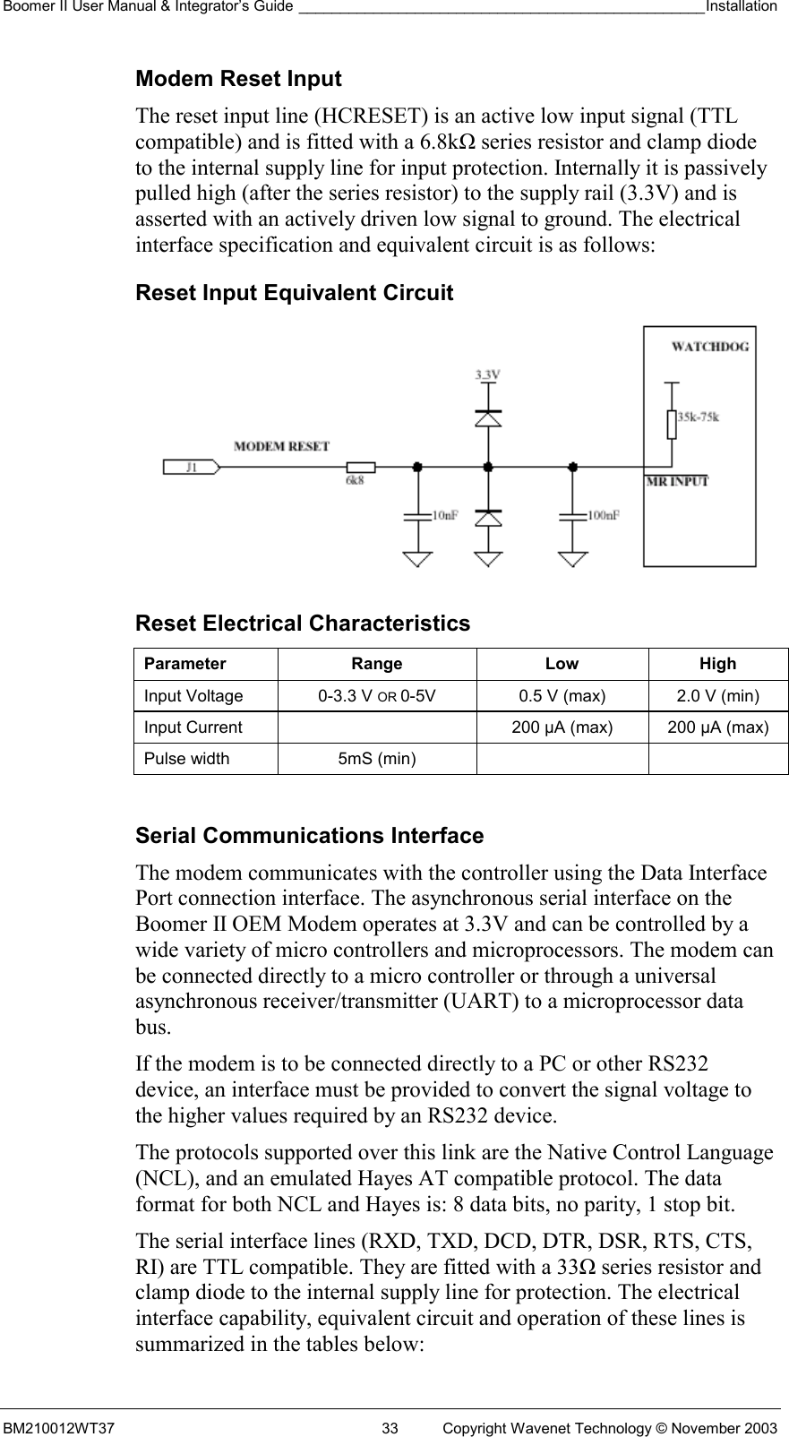 Boomer II User Manual &amp; Integrator’s Guide _________________________________________________Installation  BM210012WT37  33  Copyright Wavenet Technology © November 2003 Modem Reset Input The reset input line (HCRESET) is an active low input signal (TTL compatible) and is fitted with a 6.8kΩ series resistor and clamp diode to the internal supply line for input protection. Internally it is passively pulled high (after the series resistor) to the supply rail (3.3V) and is asserted with an actively driven low signal to ground. The electrical interface specification and equivalent circuit is as follows: Reset Input Equivalent Circuit  Reset Electrical Characteristics Parameter Range  Low High Input Voltage  0-3.3 V OR 0-5V  0.5 V (max)  2.0 V (min) Input Current    200 µA (max)  200 µA (max) Pulse width  5mS (min)      Serial Communications Interface The modem communicates with the controller using the Data Interface Port connection interface. The asynchronous serial interface on the Boomer II OEM Modem operates at 3.3V and can be controlled by a wide variety of micro controllers and microprocessors. The modem can be connected directly to a micro controller or through a universal asynchronous receiver/transmitter (UART) to a microprocessor data bus.  If the modem is to be connected directly to a PC or other RS232 device, an interface must be provided to convert the signal voltage to the higher values required by an RS232 device. The protocols supported over this link are the Native Control Language (NCL), and an emulated Hayes AT compatible protocol. The data format for both NCL and Hayes is: 8 data bits, no parity, 1 stop bit. The serial interface lines (RXD, TXD, DCD, DTR, DSR, RTS, CTS, RI) are TTL compatible. They are fitted with a 33Ω series resistor and clamp diode to the internal supply line for protection. The electrical interface capability, equivalent circuit and operation of these lines is summarized in the tables below: 