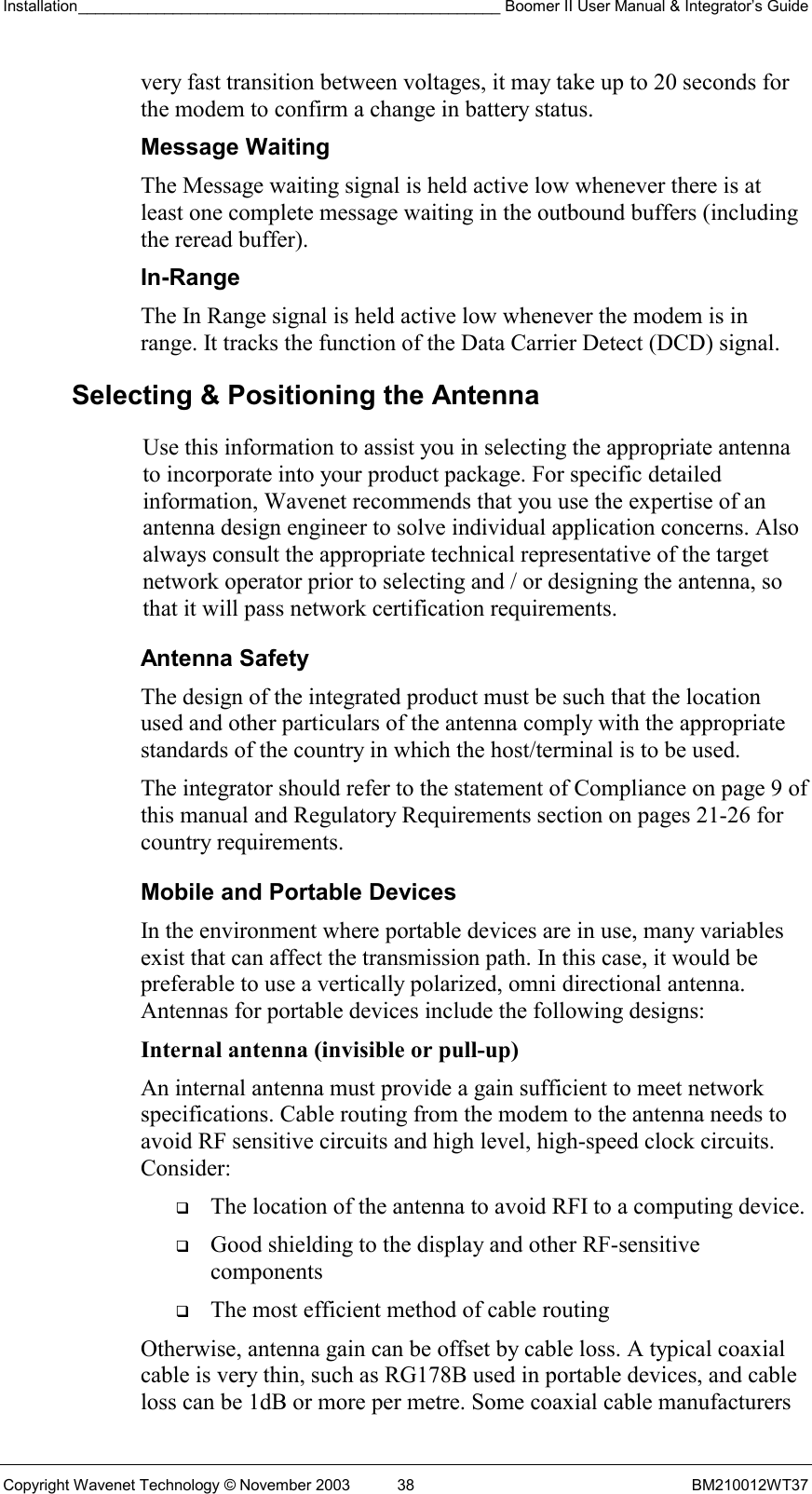 Installation_________________________________________________ Boomer II User Manual &amp; Integrator’s Guide  Copyright Wavenet Technology © November 2003  38  BM210012WT37 very fast transition between voltages, it may take up to 20 seconds for the modem to confirm a change in battery status. Message Waiting The Message waiting signal is held active low whenever there is at least one complete message waiting in the outbound buffers (including the reread buffer). In-Range The In Range signal is held active low whenever the modem is in range. It tracks the function of the Data Carrier Detect (DCD) signal.  Selecting &amp; Positioning the Antenna  Use this information to assist you in selecting the appropriate antenna to incorporate into your product package. For specific detailed information, Wavenet recommends that you use the expertise of an antenna design engineer to solve individual application concerns. Also always consult the appropriate technical representative of the target network operator prior to selecting and / or designing the antenna, so that it will pass network certification requirements. Antenna Safety The design of the integrated product must be such that the location used and other particulars of the antenna comply with the appropriate standards of the country in which the host/terminal is to be used. The integrator should refer to the statement of Compliance on page 9 of this manual and Regulatory Requirements section on pages 21-26 for country requirements. Mobile and Portable Devices In the environment where portable devices are in use, many variables exist that can affect the transmission path. In this case, it would be preferable to use a vertically polarized, omni directional antenna. Antennas for portable devices include the following designs: Internal antenna (invisible or pull-up)  An internal antenna must provide a gain sufficient to meet network specifications. Cable routing from the modem to the antenna needs to avoid RF sensitive circuits and high level, high-speed clock circuits. Consider:   The location of the antenna to avoid RFI to a computing device.   Good shielding to the display and other RF-sensitive components   The most efficient method of cable routing Otherwise, antenna gain can be offset by cable loss. A typical coaxial cable is very thin, such as RG178B used in portable devices, and cable loss can be 1dB or more per metre. Some coaxial cable manufacturers 