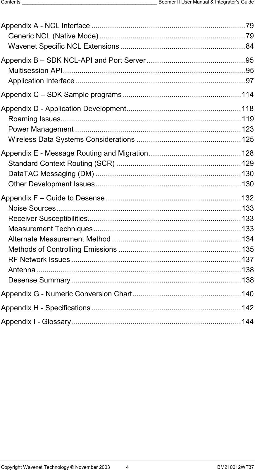 Contents __________________________________________________ Boomer II User Manual &amp; Integrator’s Guide Copyright Wavenet Technology © November 2003  4  BM210012WT37 Appendix A - NCL Interface ...........................................................................79 Generic NCL (Native Mode) .......................................................................79 Wavenet Specific NCL Extensions .............................................................84 Appendix B – SDK NCL-API and Port Server ................................................95 Multisession API.........................................................................................95 Application Interface...................................................................................97 Appendix C – SDK Sample programs..........................................................114 Appendix D - Application Development........................................................118 Roaming Issues........................................................................................119 Power Management .................................................................................123 Wireless Data Systems Considerations ...................................................125 Appendix E - Message Routing and Migration.............................................128 Standard Context Routing (SCR) .............................................................129 DataTAC Messaging (DM) .......................................................................130 Other Development Issues.......................................................................130 Appendix F – Guide to Desense ..................................................................132 Noise Sources..........................................................................................133 Receiver Susceptibilities...........................................................................133 Measurement Techniques........................................................................133 Alternate Measurement Method ...............................................................134 Methods of Controlling Emissions ............................................................135 RF Network Issues ...................................................................................137 Antenna....................................................................................................138 Desense Summary...................................................................................138 Appendix G - Numeric Conversion Chart.....................................................140 Appendix H - Specifications .........................................................................142 Appendix I - Glossary...................................................................................144   