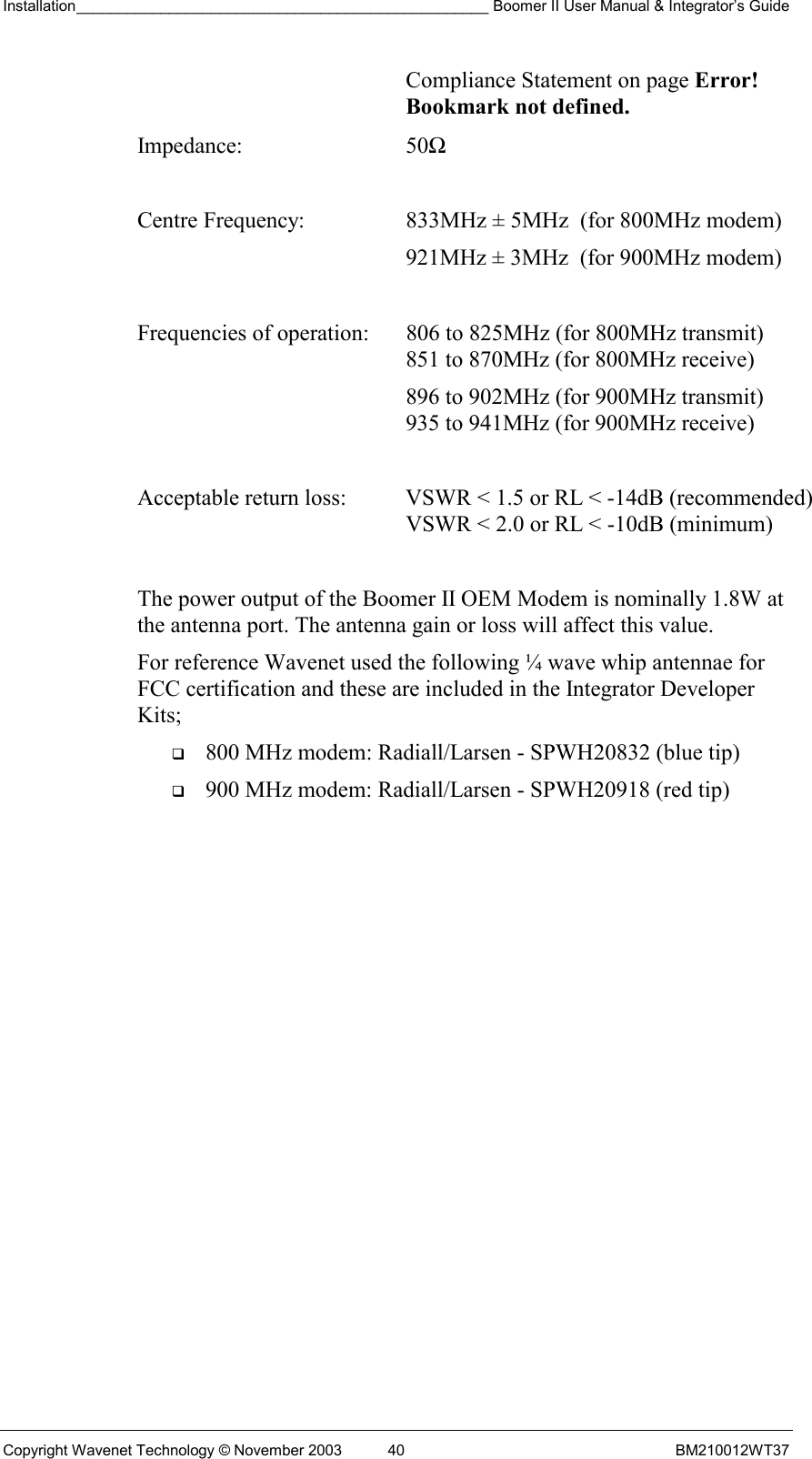 Installation_________________________________________________ Boomer II User Manual &amp; Integrator’s Guide  Copyright Wavenet Technology © November 2003  40  BM210012WT37 Compliance Statement on page Error! Bookmark not defined. Impedance: 50Ω  Centre Frequency:  833MHz ± 5MHz  (for 800MHz modem)   921MHz ± 3MHz  (for 900MHz modem)  Frequencies of operation:  806 to 825MHz (for 800MHz transmit)    851 to 870MHz (for 800MHz receive)   896 to 902MHz (for 900MHz transmit)    935 to 941MHz (for 900MHz receive)  Acceptable return loss:  VSWR &lt; 1.5 or RL &lt; -14dB (recommended)    VSWR &lt; 2.0 or RL &lt; -10dB (minimum)  The power output of the Boomer II OEM Modem is nominally 1.8W at the antenna port. The antenna gain or loss will affect this value. For reference Wavenet used the following ¼ wave whip antennae for FCC certification and these are included in the Integrator Developer Kits;   800 MHz modem: Radiall/Larsen - SPWH20832 (blue tip)   900 MHz modem: Radiall/Larsen - SPWH20918 (red tip) 