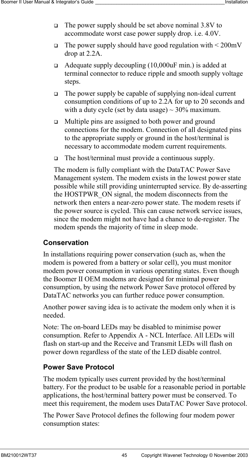 Boomer II User Manual &amp; Integrator’s Guide _________________________________________________Installation  BM210012WT37  45  Copyright Wavenet Technology © November 2003   The power supply should be set above nominal 3.8V to accommodate worst case power supply drop. i.e. 4.0V.   The power supply should have good regulation with &lt; 200mV drop at 2.2A.   Adequate supply decoupling (10,000uF min.) is added at terminal connector to reduce ripple and smooth supply voltage steps.   The power supply be capable of supplying non-ideal current consumption conditions of up to 2.2A for up to 20 seconds and with a duty cycle (set by data usage) ~ 30% maximum.   Multiple pins are assigned to both power and ground connections for the modem. Connection of all designated pins to the appropriate supply or ground in the host/terminal is necessary to accommodate modem current requirements.   The host/terminal must provide a continuous supply.  The modem is fully compliant with the DataTAC Power Save Management system. The modem exists in the lowest power state possible while still providing uninterrupted service. By de-asserting the HOSTPWR_ON signal, the modem disconnects from the network then enters a near-zero power state. The modem resets if the power source is cycled. This can cause network service issues, since the modem might not have had a chance to de-register. The modem spends the majority of time in sleep mode. Conservation In installations requiring power conservation (such as, when the modem is powered from a battery or solar cell), you must monitor modem power consumption in various operating states. Even though the Boomer II OEM modems are designed for minimal power consumption, by using the network Power Save protocol offered by DataTAC networks you can further reduce power consumption. Another power saving idea is to activate the modem only when it is needed. Note: The on-board LEDs may be disabled to minimise power consumption. Refer to Appendix A - NCL Interface. All LEDs will flash on start-up and the Receive and Transmit LEDs will flash on power down regardless of the state of the LED disable control. Power Save Protocol The modem typically uses current provided by the host/terminal battery. For the product to be usable for a reasonable period in portable applications, the host/terminal battery power must be conserved. To meet this requirement, the modem uses DataTAC Power Save protocol. The Power Save Protocol defines the following four modem power consumption states: 