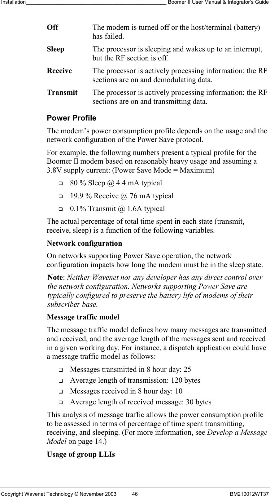 Installation_________________________________________________ Boomer II User Manual &amp; Integrator’s Guide  Copyright Wavenet Technology © November 2003  46  BM210012WT37 Off  The modem is turned off or the host/terminal (battery) has failed. Sleep  The processor is sleeping and wakes up to an interrupt, but the RF section is off. Receive  The processor is actively processing information; the RF sections are on and demodulating data. Transmit  The processor is actively processing information; the RF sections are on and transmitting data. Power Profile The modem’s power consumption profile depends on the usage and the network configuration of the Power Save protocol. For example, the following numbers present a typical profile for the Boomer II modem based on reasonably heavy usage and assuming a 3.8V supply current: (Power Save Mode = Maximum)   80 % Sleep @ 4.4 mA typical   19.9 % Receive @ 76 mA typical   0.1% Transmit @ 1.6A typical The actual percentage of total time spent in each state (transmit, receive, sleep) is a function of the following variables. Network configuration  On networks supporting Power Save operation, the network configuration impacts how long the modem must be in the sleep state. Note: Neither Wavenet nor any developer has any direct control over the network configuration. Networks supporting Power Save are typically configured to preserve the battery life of modems of their subscriber base. Message traffic model  The message traffic model defines how many messages are transmitted and received, and the average length of the messages sent and received in a given working day. For instance, a dispatch application could have a message traffic model as follows:   Messages transmitted in 8 hour day: 25   Average length of transmission: 120 bytes   Messages received in 8 hour day: 10   Average length of received message: 30 bytes This analysis of message traffic allows the power consumption profile to be assessed in terms of percentage of time spent transmitting, receiving, and sleeping. (For more information, see Develop a Message Model on page 14.) Usage of group LLIs  