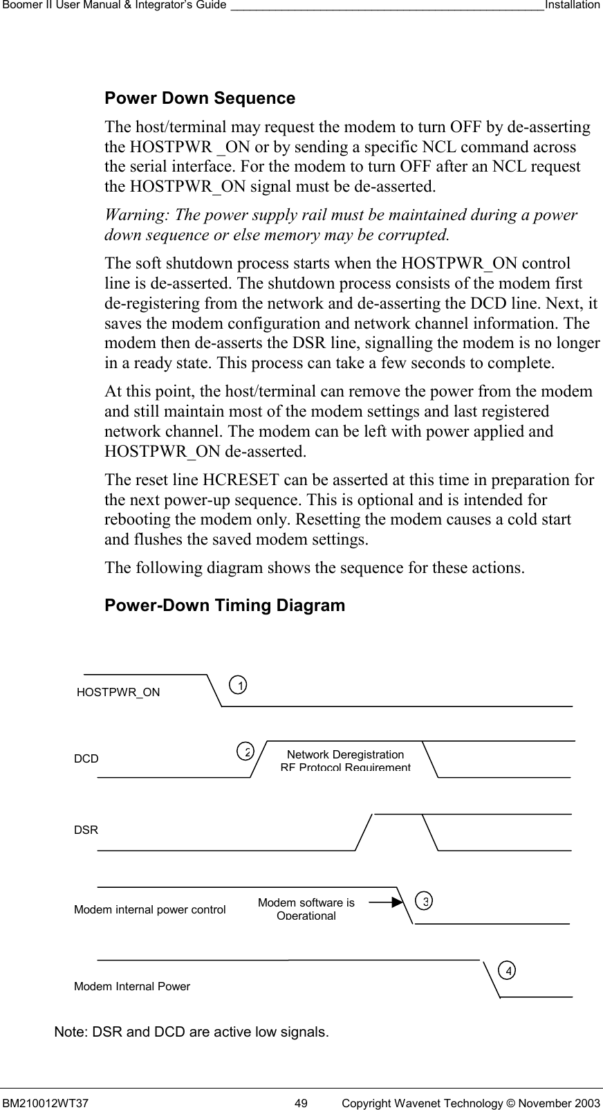 Boomer II User Manual &amp; Integrator’s Guide _________________________________________________Installation  BM210012WT37  49  Copyright Wavenet Technology © November 2003  Power Down Sequence The host/terminal may request the modem to turn OFF by de-asserting the HOSTPWR _ON or by sending a specific NCL command across the serial interface. For the modem to turn OFF after an NCL request the HOSTPWR_ON signal must be de-asserted.  Warning: The power supply rail must be maintained during a power down sequence or else memory may be corrupted. The soft shutdown process starts when the HOSTPWR_ON control line is de-asserted. The shutdown process consists of the modem first de-registering from the network and de-asserting the DCD line. Next, it saves the modem configuration and network channel information. The modem then de-asserts the DSR line, signalling the modem is no longer in a ready state. This process can take a few seconds to complete. At this point, the host/terminal can remove the power from the modem and still maintain most of the modem settings and last registered network channel. The modem can be left with power applied and HOSTPWR_ON de-asserted. The reset line HCRESET can be asserted at this time in preparation for the next power-up sequence. This is optional and is intended for rebooting the modem only. Resetting the modem causes a cold start and flushes the saved modem settings. The following diagram shows the sequence for these actions. Power-Down Timing Diagram               Note: DSR and DCD are active low signals. HOSTPWR_ON DCD DSR Modem internal power control Modem Internal Power 1234Modem software is OperationalNetwork Deregistration RF Protocol Requirement