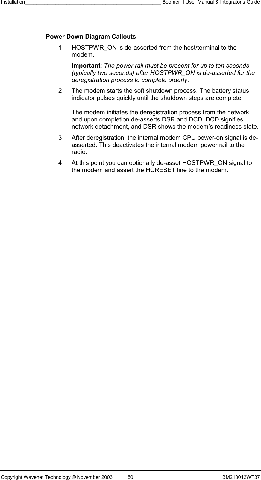 Installation_________________________________________________ Boomer II User Manual &amp; Integrator’s Guide  Copyright Wavenet Technology © November 2003  50  BM210012WT37  Power Down Diagram Callouts 1  HOSTPWR_ON is de-asserted from the host/terminal to the modem.  Important: The power rail must be present for up to ten seconds (typically two seconds) after HOSTPWR_ON is de-asserted for the deregistration process to complete orderly. 2  The modem starts the soft shutdown process. The battery status indicator pulses quickly until the shutdown steps are complete.  The modem initiates the deregistration process from the network and upon completion de-asserts DSR and DCD. DCD signifies network detachment, and DSR shows the modem’s readiness state. 3  After deregistration, the internal modem CPU power-on signal is de-asserted. This deactivates the internal modem power rail to the radio. 4  At this point you can optionally de-asset HOSTPWR_ON signal to the modem and assert the HCRESET line to the modem. 