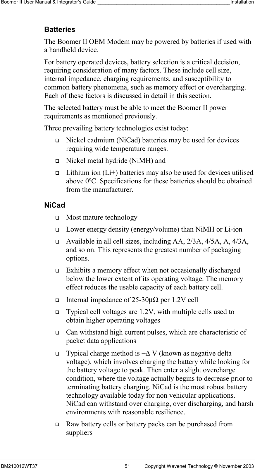Boomer II User Manual &amp; Integrator’s Guide _________________________________________________Installation  BM210012WT37  51  Copyright Wavenet Technology © November 2003 Batteries The Boomer II OEM Modem may be powered by batteries if used with a handheld device. For battery operated devices, battery selection is a critical decision, requiring consideration of many factors. These include cell size, internal impedance, charging requirements, and susceptibility to common battery phenomena, such as memory effect or overcharging. Each of these factors is discussed in detail in this section. The selected battery must be able to meet the Boomer II power requirements as mentioned previously. Three prevailing battery technologies exist today:   Nickel cadmium (NiCad) batteries may be used for devices requiring wide temperature ranges.    Nickel metal hydride (NiMH) and    Lithium ion (Li+) batteries may also be used for devices utilised above 0ºC. Specifications for these batteries should be obtained from the manufacturer. NiCad   Most mature technology   Lower energy density (energy/volume) than NiMH or Li-ion   Available in all cell sizes, including AA, 2/3A, 4/5A, A, 4/3A, and so on. This represents the greatest number of packaging options.   Exhibits a memory effect when not occasionally discharged below the lower extent of its operating voltage. The memory effect reduces the usable capacity of each battery cell.   Internal impedance of 25-30µΩ per 1.2V cell   Typical cell voltages are 1.2V, with multiple cells used to obtain higher operating voltages   Can withstand high current pulses, which are characteristic of packet data applications   Typical charge method is −∆ V (known as negative delta voltage), which involves charging the battery while looking for the battery voltage to peak. Then enter a slight overcharge condition, where the voltage actually begins to decrease prior to terminating battery charging. NiCad is the most robust battery technology available today for non vehicular applications. NiCad can withstand over charging, over discharging, and harsh environments with reasonable resilience.   Raw battery cells or battery packs can be purchased from suppliers 