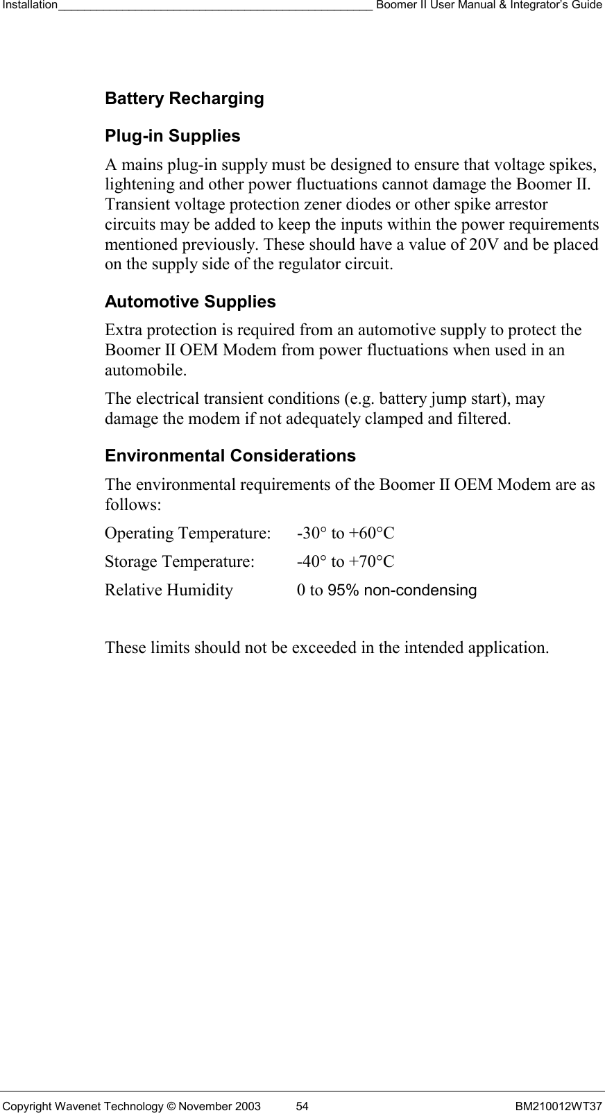 Installation_________________________________________________ Boomer II User Manual &amp; Integrator’s Guide  Copyright Wavenet Technology © November 2003  54  BM210012WT37  Battery Recharging Plug-in Supplies A mains plug-in supply must be designed to ensure that voltage spikes, lightening and other power fluctuations cannot damage the Boomer II. Transient voltage protection zener diodes or other spike arrestor circuits may be added to keep the inputs within the power requirements mentioned previously. These should have a value of 20V and be placed on the supply side of the regulator circuit. Automotive Supplies Extra protection is required from an automotive supply to protect the Boomer II OEM Modem from power fluctuations when used in an automobile. The electrical transient conditions (e.g. battery jump start), may damage the modem if not adequately clamped and filtered. Environmental Considerations The environmental requirements of the Boomer II OEM Modem are as follows:   These limits should not be exceeded in the intended application.Operating Temperature:  -30° to +60°C  Storage Temperature:  -40° to +70°C  Relative Humidity  0 to 95% non-condensing 