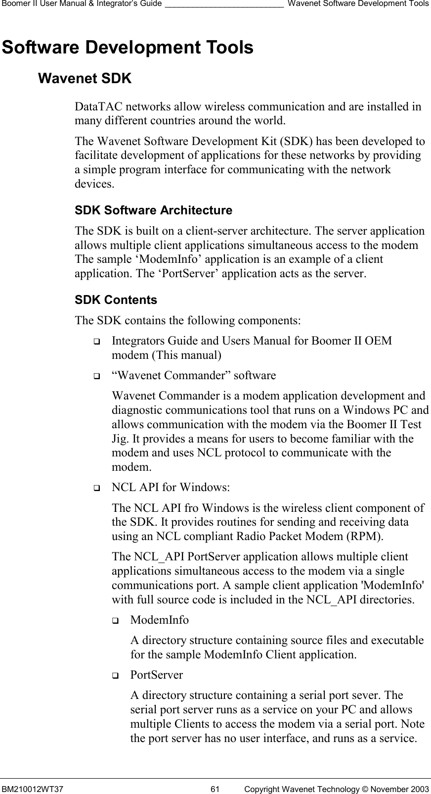 Boomer II User Manual &amp; Integrator’s Guide __________________________ Wavenet Software Development Tools BM210012WT37  61  Copyright Wavenet Technology © November 2003 Software Development Tools Wavenet SDK DataTAC networks allow wireless communication and are installed in many different countries around the world.  The Wavenet Software Development Kit (SDK) has been developed to facilitate development of applications for these networks by providing a simple program interface for communicating with the network devices.  SDK Software Architecture The SDK is built on a client-server architecture. The server application allows multiple client applications simultaneous access to the modem The sample ‘ModemInfo’ application is an example of a client application. The ‘PortServer’ application acts as the server. SDK Contents The SDK contains the following components:    Integrators Guide and Users Manual for Boomer II OEM modem (This manual)   “Wavenet Commander” software Wavenet Commander is a modem application development and diagnostic communications tool that runs on a Windows PC and allows communication with the modem via the Boomer II Test Jig. It provides a means for users to become familiar with the modem and uses NCL protocol to communicate with the modem.   NCL API for Windows: The NCL API fro Windows is the wireless client component of the SDK. It provides routines for sending and receiving data using an NCL compliant Radio Packet Modem (RPM). The NCL_API PortServer application allows multiple client applications simultaneous access to the modem via a single communications port. A sample client application &apos;ModemInfo&apos; with full source code is included in the NCL_API directories.    ModemInfo  A directory structure containing source files and executable for the sample ModemInfo Client application.   PortServer  A directory structure containing a serial port sever. The serial port server runs as a service on your PC and allows multiple Clients to access the modem via a serial port. Note the port server has no user interface, and runs as a service. 