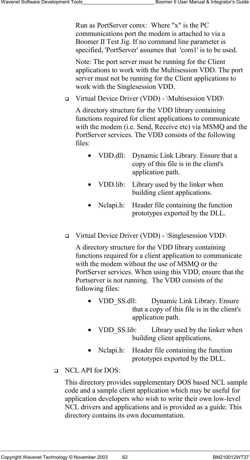 Wavenet Software Development Tools___________________________ Boomer II User Manual &amp; Integrator’s Guide Copyright Wavenet Technology © November 2003  62  BM210012WT37 Run as PortServer comx:  Where &quot;x&quot; is the PC communications port the modem is attached to via a Boomer II Test Jig. If no command line parameter is specified, &apos;PortServer&apos; assumes that  &apos;com1&apos; is to be used. Note: The port server must be running for the Client applications to work with the Multisession VDD. The port server must not be running for the Client applications to work with the Singlesession VDD.    Virtual Device Driver (VDD) - \Multisession VDD\   A directory structure for the VDD library containing functions required for client applications to communicate with the modem (i.e. Send, Receive etc) via MSMQ and the PortServer services. The VDD consists of the following files:  •  VDD.dll:   Dynamic Link Library. Ensure that a copy of this file is in the client&apos;s application path.  •  VDD.lib:   Library used by the linker when building client applications. •  Nclapi.h:  Header file containing the function prototypes exported by the DLL.    Virtual Device Driver (VDD) - \Singlesession VDD\   A directory structure for the VDD library containing functions required for a client application to communicate with the modem without the use of MSMQ or the PortServer services. When using this VDD, ensure that the Portserver is not running.  The VDD consists of the following files:   •  VDD_SS.dll:   Dynamic Link Library. Ensure that a copy of this file is in the client&apos;s application path.  •  VDD_SS.lib:   Library used by the linker when building client applications. •  Nclapi.h:  Header file containing the function prototypes exported by the DLL.   NCL API for DOS:   This directory provides supplementary DOS based NCL sample code and a sample client application which may be useful for application developers who wish to write their own low-level NCL drivers and applications and is provided as a guide. This directory contains its own documentation.  