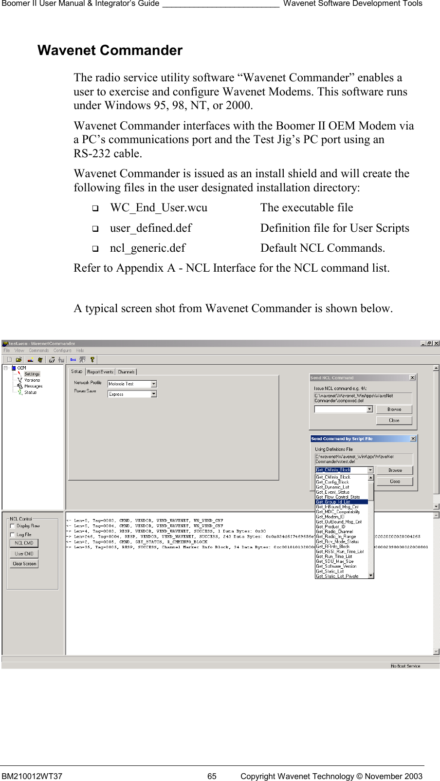 Boomer II User Manual &amp; Integrator’s Guide __________________________ Wavenet Software Development Tools BM210012WT37  65  Copyright Wavenet Technology © November 2003 Wavenet Commander The radio service utility software “Wavenet Commander” enables a user to exercise and configure Wavenet Modems. This software runs under Windows 95, 98, NT, or 2000.  Wavenet Commander interfaces with the Boomer II OEM Modem via a PC’s communications port and the Test Jig’s PC port using an RS-232 cable. Wavenet Commander is issued as an install shield and will create the following files in the user designated installation directory:   WC_End_User.wcu  The executable file   user_defined.def  Definition file for User Scripts   ncl_generic.def  Default NCL Commands. Refer to Appendix A - NCL Interface for the NCL command list.  A typical screen shot from Wavenet Commander is shown below.     