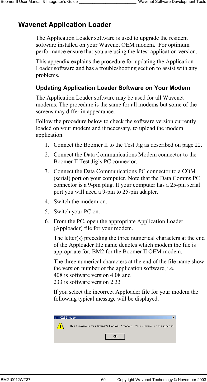 Boomer II User Manual &amp; Integrator’s Guide __________________________ Wavenet Software Development Tools BM210012WT37  69  Copyright Wavenet Technology © November 2003 Wavenet Application Loader The Application Loader software is used to upgrade the resident software installed on your Wavenet OEM modem.  For optimum performance ensure that you are using the latest application version. This appendix explains the procedure for updating the Application Loader software and has a troubleshooting section to assist with any problems.  Updating Application Loader Software on Your Modem The Application Loader software may be used for all Wavenet modems. The procedure is the same for all modems but some of the screens may differ in appearance. Follow the procedure below to check the software version currently loaded on your modem and if necessary, to upload the modem application. 1.  Connect the Boomer II to the Test Jig as described on page 22. 2.  Connect the Data Communications Modem connector to the Boomer II Test Jig’s PC connector. 3.  Connect the Data Communications PC connector to a COM (serial) port on your computer. Note that the Data Comms PC connector is a 9-pin plug. If your computer has a 25-pin serial port you will need a 9-pin to 25-pin adapter. 4.  Switch the modem on. 5.  Switch your PC on. 6.  From the PC, open the appropriate Application Loader (Apploader) file for your modem.  The letter(s) preceding the three numerical characters at the end of the Apploader file name denotes which modem the file is appropriate for, BM2 for the Boomer II OEM modem. The three numerical characters at the end of the file name show the version number of the application software, i.e.  408 is software version 4.08 and  233 is software version 2.33 If you select the incorrect Apploader file for your modem the following typical message will be displayed.    