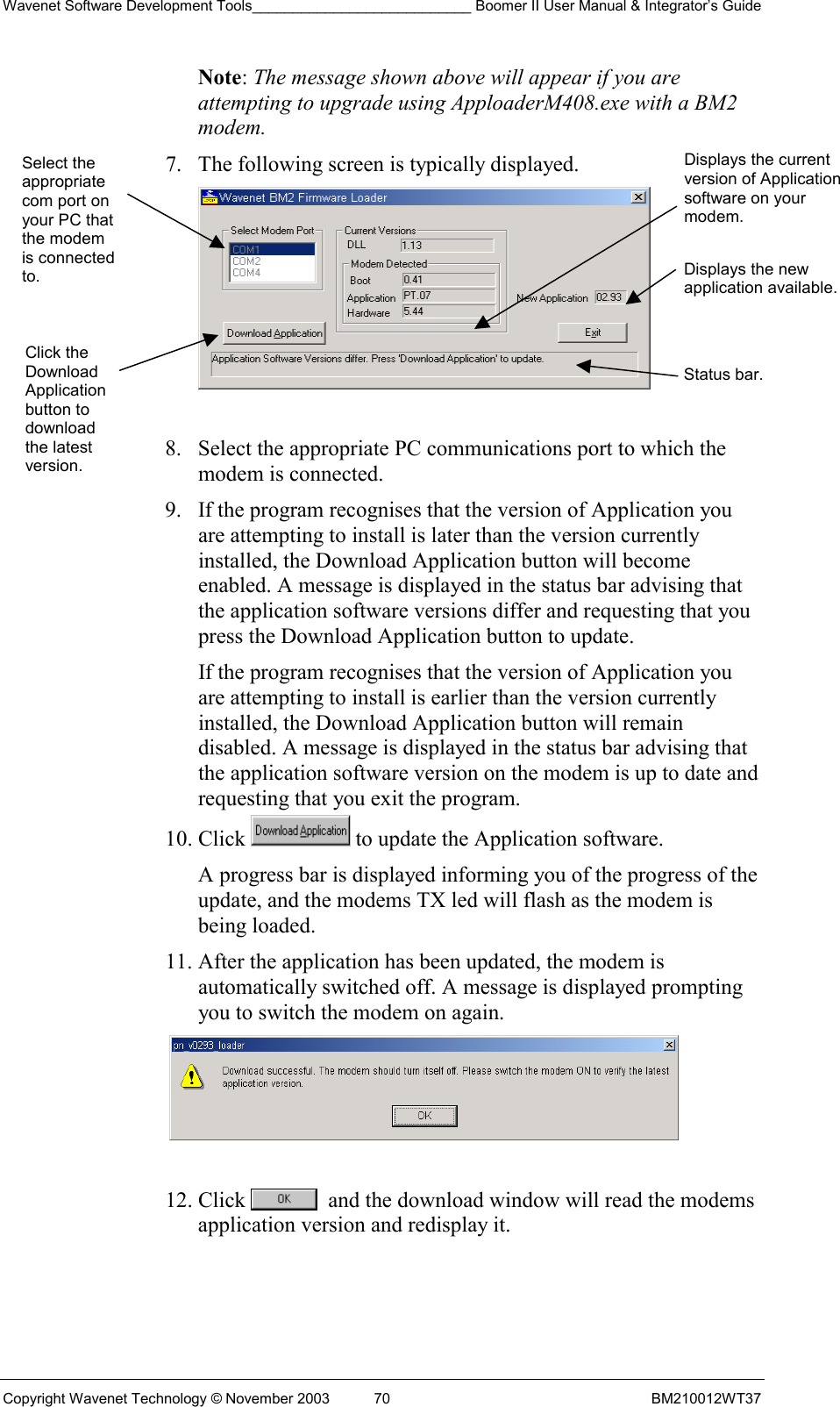 Wavenet Software Development Tools___________________________ Boomer II User Manual &amp; Integrator’s Guide Copyright Wavenet Technology © November 2003  70  BM210012WT37 Note: The message shown above will appear if you are attempting to upgrade using ApploaderM408.exe with a BM2 modem. 7.  The following screen is typically displayed.   8.  Select the appropriate PC communications port to which the modem is connected. 9.  If the program recognises that the version of Application you are attempting to install is later than the version currently installed, the Download Application button will become enabled. A message is displayed in the status bar advising that the application software versions differ and requesting that you press the Download Application button to update. If the program recognises that the version of Application you are attempting to install is earlier than the version currently installed, the Download Application button will remain disabled. A message is displayed in the status bar advising that the application software version on the modem is up to date and requesting that you exit the program. 10. Click   to update the Application software. A progress bar is displayed informing you of the progress of the update, and the modems TX led will flash as the modem is being loaded. 11. After the application has been updated, the modem is automatically switched off. A message is displayed prompting you to switch the modem on again.   12. Click    and the download window will read the modems application version and redisplay it.  Select the appropriate com port on your PC that the modem is connected to. Click the Download Application button to download the latest version. Displays the current version of Application software on your modem.Displays the new application available.Status bar. 