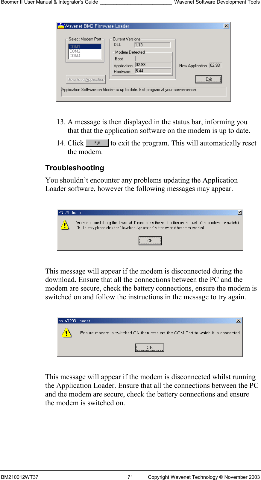 Boomer II User Manual &amp; Integrator’s Guide __________________________ Wavenet Software Development Tools BM210012WT37  71  Copyright Wavenet Technology © November 2003   13. A message is then displayed in the status bar, informing you that that the application software on the modem is up to date. 14. Click   to exit the program. This will automatically reset the modem. Troubleshooting You shouldn’t encounter any problems updating the Application Loader software, however the following messages may appear.    This message will appear if the modem is disconnected during the download. Ensure that all the connections between the PC and the modem are secure, check the battery connections, ensure the modem is switched on and follow the instructions in the message to try again.    This message will appear if the modem is disconnected whilst running the Application Loader. Ensure that all the connections between the PC and the modem are secure, check the battery connections and ensure the modem is switched on.  