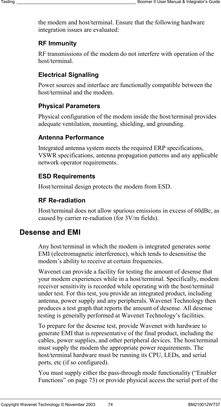 Testing ___________________________________________________ Boomer II User Manual &amp; Integrator’s Guide Copyright Wavenet Technology © November 2003  74  BM210012WT37 the modem and host/terminal. Ensure that the following hardware integration issues are evaluated: RF Immunity  RF transmissions of the modem do not interfere with operation of the host/terminal. Electrical Signalling  Power sources and interface are functionally compatible between the host/terminal and the modem. Physical Parameters  Physical configuration of the modem inside the host/terminal provides adequate ventilation, mounting, shielding, and grounding. Antenna Performance  Integrated antenna system meets the required ERP specifications, VSWR specifications, antenna propagation patterns and any applicable network operator requirements. ESD Requirements  Host/terminal design protects the modem from ESD.  RF Re-radiation  Host/terminal does not allow spurious emissions in excess of 60dBc, as caused by carrier re-radiation (for 3V/m fields). Desense and EMI Any host/terminal in which the modem is integrated generates some EMI (electromagnetic interference), which tends to desensitise the modem’s ability to receive at certain frequencies.  Wavenet can provide a facility for testing the amount of desense that your modem experiences while in a host/terminal. Specifically, modem receiver sensitivity is recorded while operating with the host/terminal under test. For this test, you provide an integrated product, including antenna, power supply and any peripherals. Wavenet Technology then produces a test graph that reports the amount of desense. All desense testing is generally performed at Wavenet Technology’s facilities. To prepare for the desense test, provide Wavenet with hardware to generate EMI that is representative of the final product, including the cables, power supplies, and other peripheral devices. The host/terminal must supply the modem the appropriate power requirements. The host/terminal hardware must be running its CPU, LEDs, and serial ports, etc (if so configured). You must supply either the pass-through mode functionality (“Enabler Functions” on page 73) or provide physical access the serial port of the 