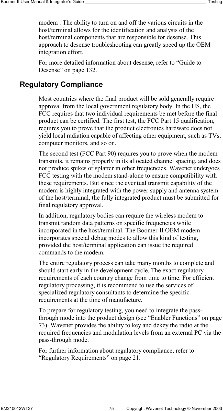 Boomer II User Manual &amp; Integrator’s Guide ___________________________________________________ Testing BM210012WT37  75  Copyright Wavenet Technology © November 2003 modem . The ability to turn on and off the various circuits in the host/terminal allows for the identification and analysis of the host/terminal components that are responsible for desense. This approach to desense troubleshooting can greatly speed up the OEM integration effort. For more detailed information about desense, refer to “Guide to Desense” on page 132. Regulatory Compliance Most countries where the final product will be sold generally require approval from the local government regulatory body. In the US, the FCC requires that two individual requirements be met before the final product can be certified. The first test, the FCC Part 15 qualification, requires you to prove that the product electronics hardware does not yield local radiation capable of affecting other equipment, such as TVs, computer monitors, and so on. The second test (FCC Part 90) requires you to prove when the modem transmits, it remains properly in its allocated channel spacing, and does not produce spikes or splatter in other frequencies. Wavenet undergoes FCC testing with the modem stand-alone to ensure compatibility with these requirements. But since the eventual transmit capability of the modem is highly integrated with the power supply and antenna system of the host/terminal, the fully integrated product must be submitted for final regulatory approval. In addition, regulatory bodies can require the wireless modem to transmit random data patterns on specific frequencies while incorporated in the host/terminal. The Boomer-II OEM modem incorporates special debug modes to allow this kind of testing, provided the host/terminal application can issue the required commands to the modem. The entire regulatory process can take many months to complete and should start early in the development cycle. The exact regulatory requirements of each country change from time to time. For efficient regulatory processing, it is recommend to use the services of specialized regulatory consultants to determine the specific requirements at the time of manufacture. To prepare for regulatory testing, you need to integrate the pass-through mode into the product design (see “Enabler Functions” on page 73). Wavenet provides the ability to key and dekey the radio at the required frequencies and modulation levels from an external PC via the pass-through mode. For further information about regulatory compliance, refer to “Regulatory Requirements” on page 21. 