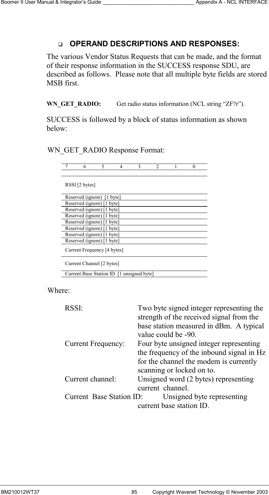 Boomer II User Manual &amp; Integrator’s Guide ________________________________ Appendix A - NCL INTERFACE  BM210012WT37  85  Copyright Wavenet Technology © November 2003    OPERAND DESCRIPTIONS AND RESPONSES: The various Vendor Status Requests that can be made, and the format of their response information in the SUCCESS response SDU, are described as follows.  Please note that all multiple byte fields are stored MSB first.  WN_GET_RADIO:  Get radio status information (NCL string “ZF?r”).  SUCCESS is followed by a block of status information as shown below:   WN_GET_RADIO Response Format:  7 6 5 4 3 2 1 0   RSSI [2 bytes] Reserved (ignore)  [1 byte] Reserved (ignore) [1 byte] Reserved (ignore) [1 byte] Reserved (ignore) [1 byte] Reserved (ignore) [1 byte] Reserved (ignore) [1 byte] Reserved (ignore) [1 byte] Reserved (ignore) [1 byte] Current Frequency [4 bytes] Current Channel [2 bytes] Current Base Station ID  [1 unsigned byte]  Where:  RSSI:  Two byte signed integer representing the strength of the received signal from the base station measured in dBm.  A typical value could be -90. Current Frequency:   Four byte unsigned integer representing the frequency of the inbound signal in Hz for the channel the modem is currently scanning or locked on to. Current channel:  Unsigned word (2 bytes) representing current  channel. Current  Base Station ID:   Unsigned byte representing current base station ID.  