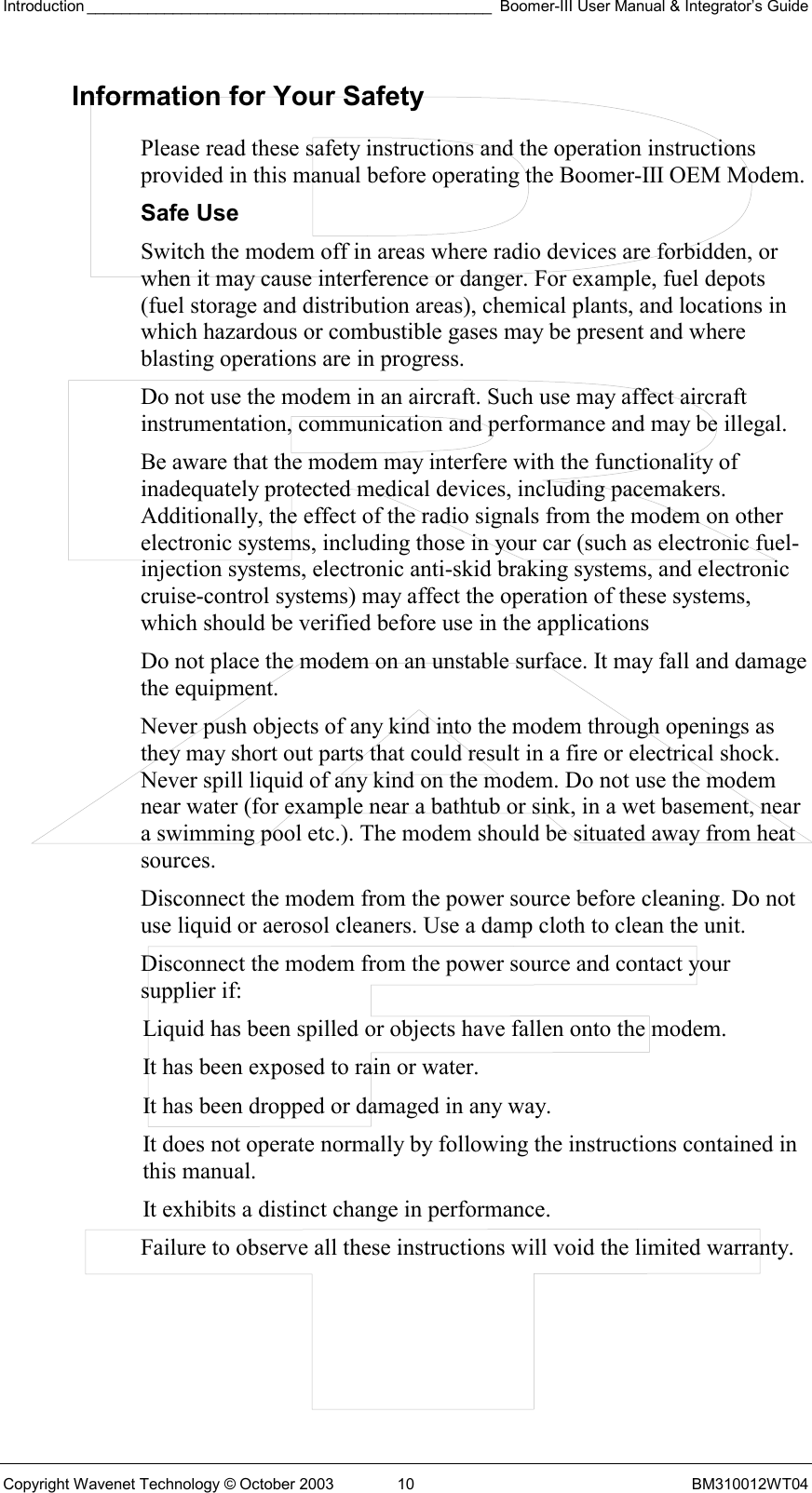Introduction _______________________________________________ Boomer-III User Manual &amp; Integrator’s Guide Copyright Wavenet Technology © October 2003  10  BM310012WT04 Information for Your Safety Please read these safety instructions and the operation instructions provided in this manual before operating the Boomer-III OEM Modem. Safe Use Switch the modem off in areas where radio devices are forbidden, or when it may cause interference or danger. For example, fuel depots (fuel storage and distribution areas), chemical plants, and locations in which hazardous or combustible gases may be present and where blasting operations are in progress. Do not use the modem in an aircraft. Such use may affect aircraft instrumentation, communication and performance and may be illegal. Be aware that the modem may interfere with the functionality of inadequately protected medical devices, including pacemakers. Additionally, the effect of the radio signals from the modem on other electronic systems, including those in your car (such as electronic fuel-injection systems, electronic anti-skid braking systems, and electronic cruise-control systems) may affect the operation of these systems, which should be verified before use in the applications Do not place the modem on an unstable surface. It may fall and damage the equipment. Never push objects of any kind into the modem through openings as they may short out parts that could result in a fire or electrical shock. Never spill liquid of any kind on the modem. Do not use the modem near water (for example near a bathtub or sink, in a wet basement, near a swimming pool etc.). The modem should be situated away from heat sources. Disconnect the modem from the power source before cleaning. Do not use liquid or aerosol cleaners. Use a damp cloth to clean the unit. Disconnect the modem from the power source and contact your supplier if: Liquid has been spilled or objects have fallen onto the modem. It has been exposed to rain or water. It has been dropped or damaged in any way. It does not operate normally by following the instructions contained in this manual. It exhibits a distinct change in performance. Failure to observe all these instructions will void the limited warranty.   