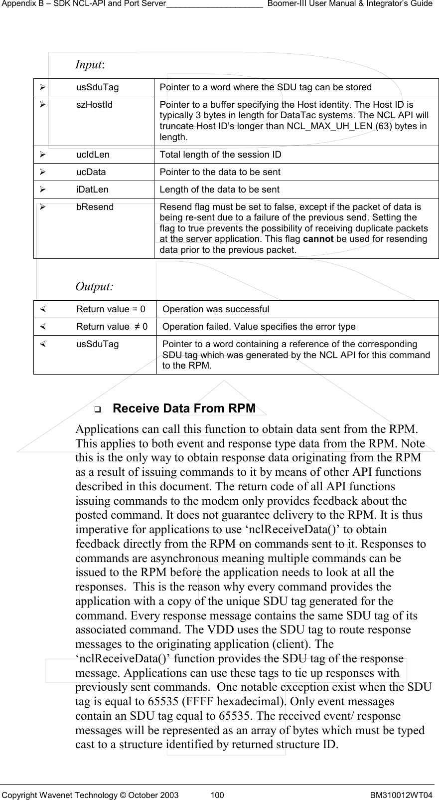 Appendix B – SDK NCL-API and Port Server_____________________ Boomer-III User Manual &amp; Integrator’s Guide Copyright Wavenet Technology © October 2003  100  BM310012WT04  Input:   usSduTag  Pointer to a word where the SDU tag can be stored   szHostId  Pointer to a buffer specifying the Host identity. The Host ID is typically 3 bytes in length for DataTac systems. The NCL API will truncate Host ID’s longer than NCL_MAX_UH_LEN (63) bytes in length.   ucIdLen  Total length of the session ID   ucData  Pointer to the data to be sent   iDatLen  Length of the data to be sent   bResend  Resend flag must be set to false, except if the packet of data is being re-sent due to a failure of the previous send. Setting the flag to true prevents the possibility of receiving duplicate packets at the server application. This flag cannot be used for resending data prior to the previous packet.  Output:    Return value = 0   Operation was successful   Return value  ≠ 0  Operation failed. Value specifies the error type   usSduTag  Pointer to a word containing a reference of the corresponding SDU tag which was generated by the NCL API for this command to the RPM.    Receive Data From RPM Applications can call this function to obtain data sent from the RPM. This applies to both event and response type data from the RPM. Note this is the only way to obtain response data originating from the RPM as a result of issuing commands to it by means of other API functions described in this document. The return code of all API functions issuing commands to the modem only provides feedback about the posted command. It does not guarantee delivery to the RPM. It is thus imperative for applications to use ‘nclReceiveData()’ to obtain feedback directly from the RPM on commands sent to it. Responses to commands are asynchronous meaning multiple commands can be issued to the RPM before the application needs to look at all the responses.  This is the reason why every command provides the application with a copy of the unique SDU tag generated for the command. Every response message contains the same SDU tag of its associated command. The VDD uses the SDU tag to route response messages to the originating application (client). The  ‘nclReceiveData()’ function provides the SDU tag of the response message. Applications can use these tags to tie up responses with previously sent commands.  One notable exception exist when the SDU tag is equal to 65535 (FFFF hexadecimal). Only event messages contain an SDU tag equal to 65535. The received event/ response messages will be represented as an array of bytes which must be typed cast to a structure identified by returned structure ID.   