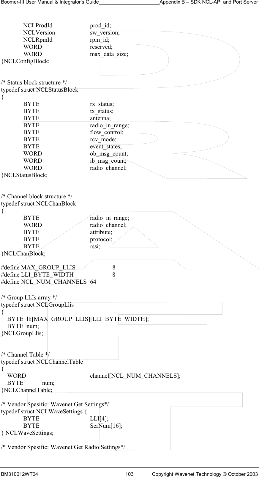 Boomer-III User Manual &amp; Integrator’s Guide______________________Appendix B – SDK NCL-API and Port Server BM310012WT04  103  Copyright Wavenet Technology © October 2003  NCLProdId  prod_id;  NCLVersion  sw_version;  NCLRpmId  rpm_id;  WORD   reserved;  WORD   max_data_size; }NCLConfigBlock;   /* Status block structure */ typedef struct NCLStatusBlock  {  BYTE   rx_status;  BYTE   tx_status;  BYTE   antenna;  BYTE   radio_in_range;  BYTE   flow_control;  BYTE   rcv_mode;  BYTE   event_states;  WORD   ob_msg_count;  WORD   ib_msg_count;  WORD   radio_channel; }NCLStatusBlock;   /* Channel block structure */ typedef struct NCLChanBlock {  BYTE   radio_in_range;  WORD   radio_channel;  BYTE   attribute;  BYTE   protocol;  BYTE   rssi; }NCLChanBlock;  #define MAX_GROUP_LLIS     8 #define LLI_BYTE_WIDTH      8 #define NCL_NUM_CHANNELS  64  /* Group LLIs array */ typedef struct NCLGroupLlis {     BYTE  lli[MAX_GROUP_LLIS][LLI_BYTE_WIDTH];     BYTE  num; }NCLGroupLlis;   /* Channel Table */ typedef struct NCLChannelTable {     WORD      channel[NCL_NUM_CHANNELS];     BYTE            num; }NCLChannelTable;  /* Vendor Spesific: Wavenet Get Settings*/ typedef struct NCLWaveSettings {  BYTE   LLI[4];  BYTE   SerNum[16]; } NCLWaveSettings;  /* Vendor Spesific: Wavenet Get Radio Settings*/ 