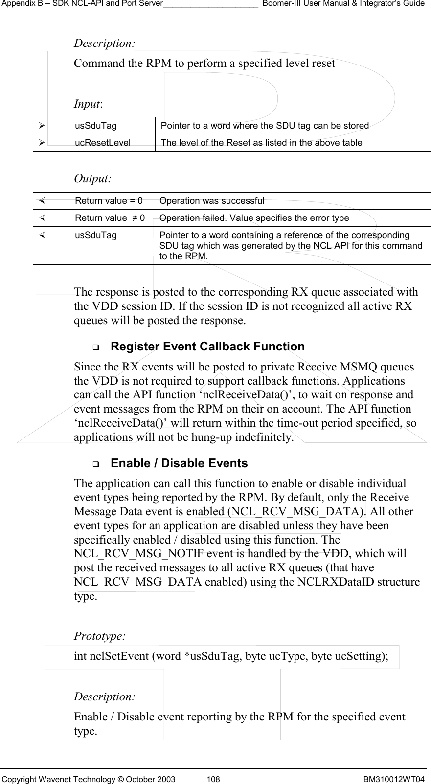 Appendix B – SDK NCL-API and Port Server_____________________ Boomer-III User Manual &amp; Integrator’s Guide Copyright Wavenet Technology © October 2003  108  BM310012WT04 Description: Command the RPM to perform a specified level reset   Input:   usSduTag  Pointer to a word where the SDU tag can be stored   ucResetLevel  The level of the Reset as listed in the above table  Output:    Return value = 0   Operation was successful   Return value  ≠ 0  Operation failed. Value specifies the error type   usSduTag  Pointer to a word containing a reference of the corresponding SDU tag which was generated by the NCL API for this command to the RPM.  The response is posted to the corresponding RX queue associated with the VDD session ID. If the session ID is not recognized all active RX queues will be posted the response.   Register Event Callback Function Since the RX events will be posted to private Receive MSMQ queues the VDD is not required to support callback functions. Applications can call the API function ‘nclReceiveData()’, to wait on response and event messages from the RPM on their on account. The API function ‘nclReceiveData()’ will return within the time-out period specified, so applications will not be hung-up indefinitely.    Enable / Disable Events The application can call this function to enable or disable individual event types being reported by the RPM. By default, only the Receive Message Data event is enabled (NCL_RCV_MSG_DATA). All other event types for an application are disabled unless they have been specifically enabled / disabled using this function. The NCL_RCV_MSG_NOTIF event is handled by the VDD, which will post the received messages to all active RX queues (that have NCL_RCV_MSG_DATA enabled) using the NCLRXDataID structure type.  Prototype: int nclSetEvent (word *usSduTag, byte ucType, byte ucSetting);  Description: Enable / Disable event reporting by the RPM for the specified event type.  