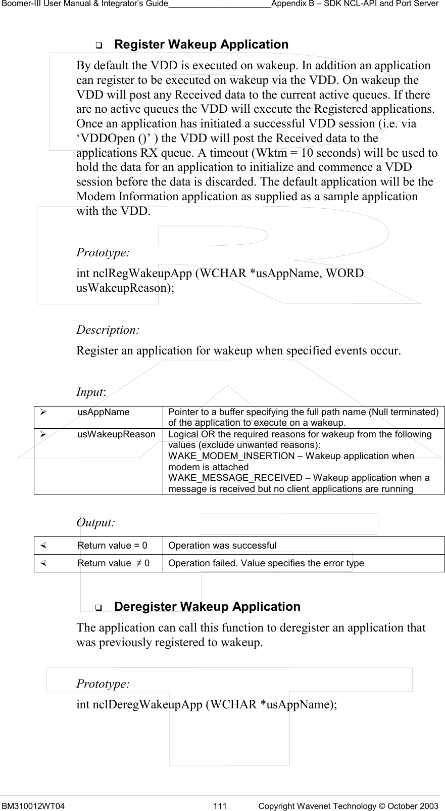 Boomer-III User Manual &amp; Integrator’s Guide______________________Appendix B – SDK NCL-API and Port Server BM310012WT04  111  Copyright Wavenet Technology © October 2003   Register Wakeup Application By default the VDD is executed on wakeup. In addition an application can register to be executed on wakeup via the VDD. On wakeup the VDD will post any Received data to the current active queues. If there are no active queues the VDD will execute the Registered applications. Once an application has initiated a successful VDD session (i.e. via ‘VDDOpen ()’ ) the VDD will post the Received data to the applications RX queue. A timeout (Wktm = 10 seconds) will be used to hold the data for an application to initialize and commence a VDD session before the data is discarded. The default application will be the Modem Information application as supplied as a sample application with the VDD.    Prototype: int nclRegWakeupApp (WCHAR *usAppName, WORD usWakeupReason);  Description: Register an application for wakeup when specified events occur.  Input:   usAppName  Pointer to a buffer specifying the full path name (Null terminated) of the application to execute on a wakeup.   usWakeupReason  Logical OR the required reasons for wakeup from the following values (exclude unwanted reasons): WAKE_MODEM_INSERTION – Wakeup application when modem is attached WAKE_MESSAGE_RECEIVED – Wakeup application when a message is received but no client applications are running  Output:    Return value = 0   Operation was successful   Return value  ≠ 0  Operation failed. Value specifies the error type    Deregister Wakeup Application The application can call this function to deregister an application that was previously registered to wakeup.    Prototype: int nclDeregWakeupApp (WCHAR *usAppName);  