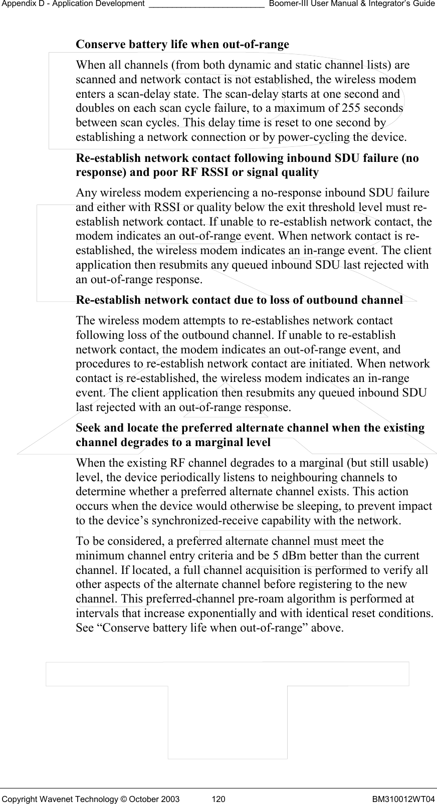 Appendix D - Application Development _________________________ Boomer-III User Manual &amp; Integrator’s Guide Copyright Wavenet Technology © October 2003  120  BM310012WT04 Conserve battery life when out-of-range  When all channels (from both dynamic and static channel lists) are scanned and network contact is not established, the wireless modem enters a scan-delay state. The scan-delay starts at one second and doubles on each scan cycle failure, to a maximum of 255 seconds between scan cycles. This delay time is reset to one second by establishing a network connection or by power-cycling the device. Re-establish network contact following inbound SDU failure (no response) and poor RF RSSI or signal quality  Any wireless modem experiencing a no-response inbound SDU failure and either with RSSI or quality below the exit threshold level must re-establish network contact. If unable to re-establish network contact, the modem indicates an out-of-range event. When network contact is re-established, the wireless modem indicates an in-range event. The client application then resubmits any queued inbound SDU last rejected with an out-of-range response. Re-establish network contact due to loss of outbound channel  The wireless modem attempts to re-establishes network contact following loss of the outbound channel. If unable to re-establish network contact, the modem indicates an out-of-range event, and procedures to re-establish network contact are initiated. When network contact is re-established, the wireless modem indicates an in-range event. The client application then resubmits any queued inbound SDU last rejected with an out-of-range response. Seek and locate the preferred alternate channel when the existing channel degrades to a marginal level  When the existing RF channel degrades to a marginal (but still usable) level, the device periodically listens to neighbouring channels to determine whether a preferred alternate channel exists. This action occurs when the device would otherwise be sleeping, to prevent impact to the device’s synchronized-receive capability with the network. To be considered, a preferred alternate channel must meet the minimum channel entry criteria and be 5 dBm better than the current channel. If located, a full channel acquisition is performed to verify all other aspects of the alternate channel before registering to the new channel. This preferred-channel pre-roam algorithm is performed at intervals that increase exponentially and with identical reset conditions. See “Conserve battery life when out-of-range” above.    