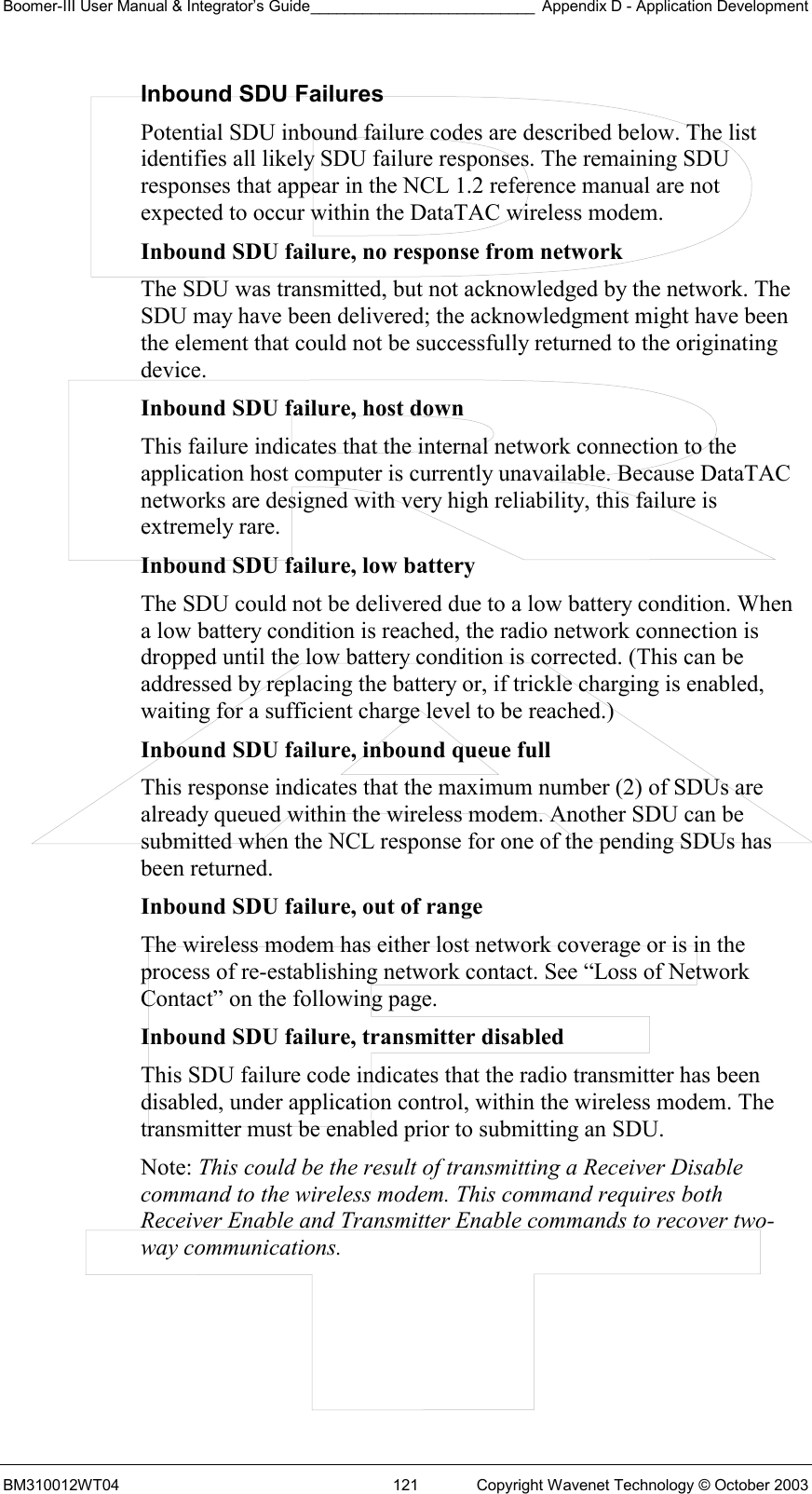 Boomer-III User Manual &amp; Integrator’s Guide__________________________ Appendix D - Application Development BM310012WT04  121  Copyright Wavenet Technology © October 2003 Inbound SDU Failures Potential SDU inbound failure codes are described below. The list identifies all likely SDU failure responses. The remaining SDU responses that appear in the NCL 1.2 reference manual are not expected to occur within the DataTAC wireless modem. Inbound SDU failure, no response from network  The SDU was transmitted, but not acknowledged by the network. The SDU may have been delivered; the acknowledgment might have been the element that could not be successfully returned to the originating device. Inbound SDU failure, host down  This failure indicates that the internal network connection to the application host computer is currently unavailable. Because DataTAC networks are designed with very high reliability, this failure is extremely rare. Inbound SDU failure, low battery  The SDU could not be delivered due to a low battery condition. When a low battery condition is reached, the radio network connection is dropped until the low battery condition is corrected. (This can be addressed by replacing the battery or, if trickle charging is enabled, waiting for a sufficient charge level to be reached.) Inbound SDU failure, inbound queue full  This response indicates that the maximum number (2) of SDUs are already queued within the wireless modem. Another SDU can be submitted when the NCL response for one of the pending SDUs has been returned. Inbound SDU failure, out of range  The wireless modem has either lost network coverage or is in the process of re-establishing network contact. See “Loss of Network Contact” on the following page. Inbound SDU failure, transmitter disabled  This SDU failure code indicates that the radio transmitter has been disabled, under application control, within the wireless modem. The transmitter must be enabled prior to submitting an SDU. Note: This could be the result of transmitting a Receiver Disable command to the wireless modem. This command requires both Receiver Enable and Transmitter Enable commands to recover two-way communications.     